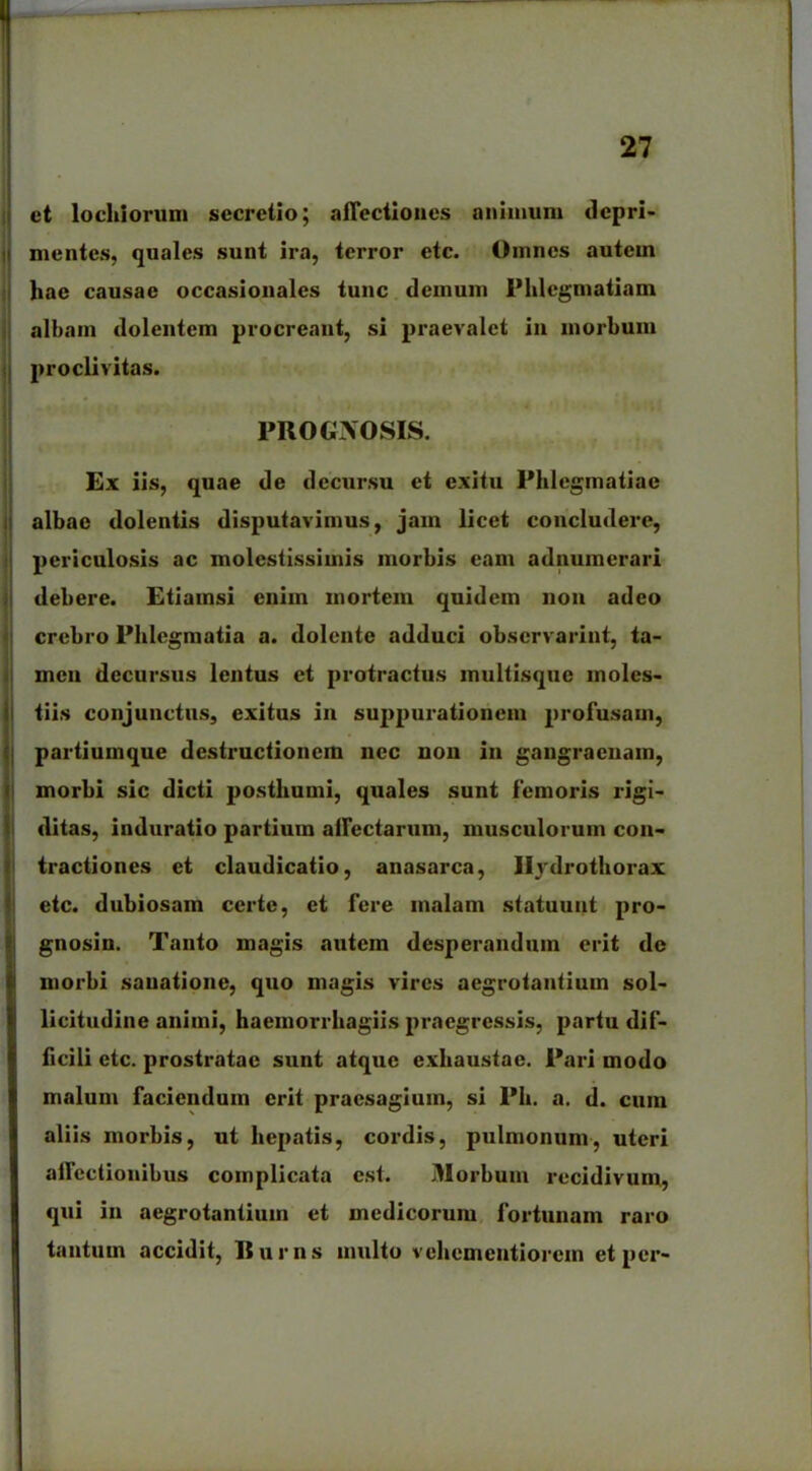 et lochiorum secretio; affectiones animum depri- ii mentes, quales sunt ira, terror etc. Omnes autem hae causae occasionales tunc demum lMilegmatiam albam dolentem procreant, si praevalet in morbum proclivitas. PROGNOSIS. Ex iis, quae de decursu et exitu Phlegmatiae albae dolentis disputavimus, jam licet concludere, periculosis ac molestissimis morbis eam adnumerari debere. Etiamsi enim mortem quidem non adeo crebro Phlegmatia a. dolente adduci observarint, ta- !mcu decursus lentus et protractus inultisquc moles- tiis conjunctus, exitus in suppurationem profusam, partiumque destructionem nec non in gangraenam, morbi sic dicti posthumi, quales sunt femoris rigi- ditas, induratio partium affectarum, musculorum con- tractiones et claudicatio, anasarca, Hydrothorax etc. dubiosam certe, et fere malam statuunt pro- gnosin. Tanto magis autem desperandum erit de morbi sanatione, quo magis vires aegrotantium sol- licitudine animi, haemorrhagiis praegressis, partu dif- ficili etc. prostratae sunt atque exhaustae. Pari modo malum faciendum erit praesagium, si Ph. a. d. cum aliis morbis, ut hepatis, cordis, pulmonum, uteri affectionibus complicata est. Morbum recidivum, qui in aegrotantium et medicorum fortunam raro tantum accidit, Iturus multo vehementiorem et per-