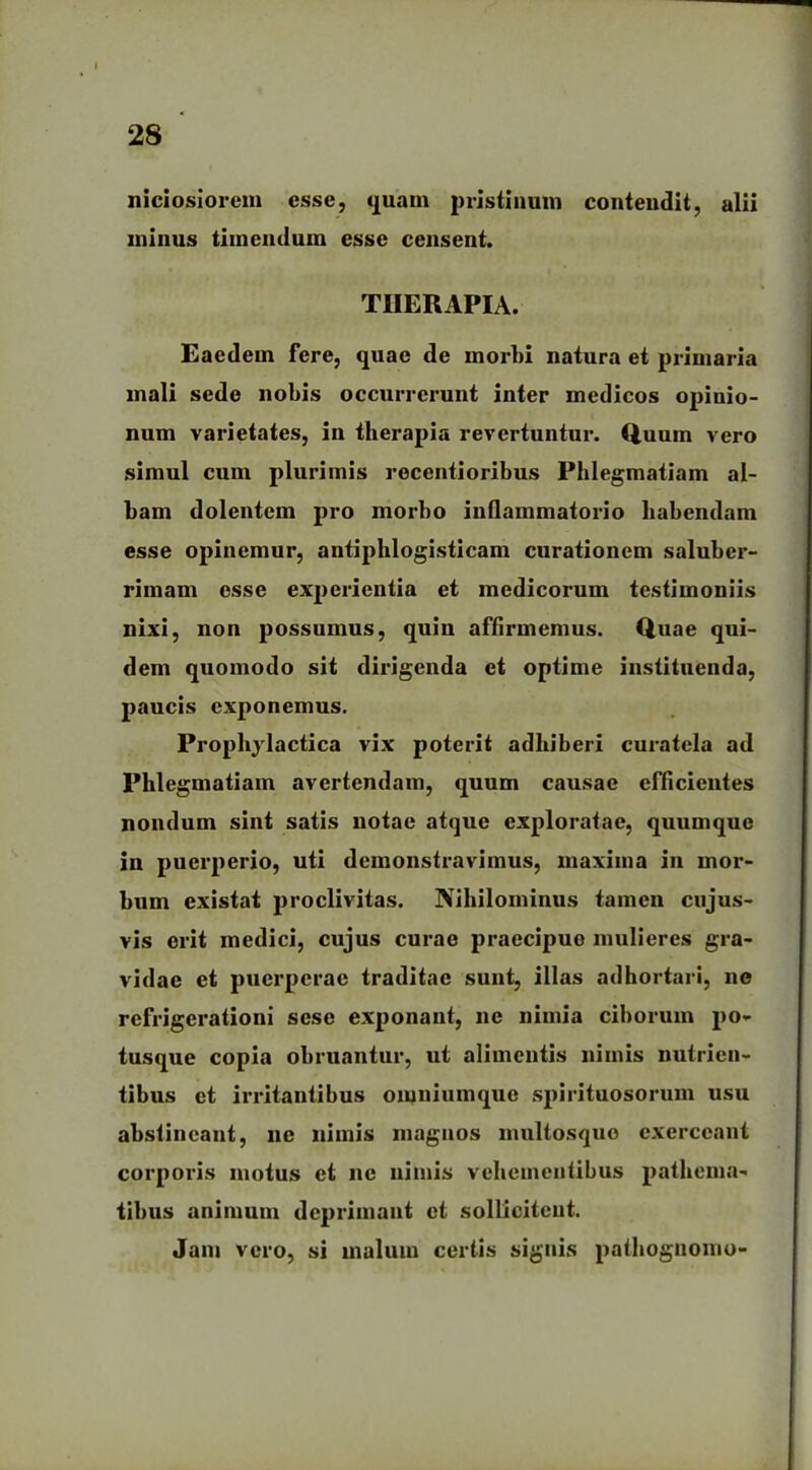 niciosiorem esse, quam pristinum contendit, alii minus timendum esse censent. THERAPIA. Eaedem fere, quae de morbi natura et primaria mali sede nobis occurrerunt inter medicos opinio- num varietates, in therapia revertuntur. Quum vero simul cum plurimis recentioribus Phlegmatiam al- bam dolentem pro morbo inflammatorio habendam esse opinemur, antiphlogisticam curationem saluber- rimam esse experientia et medicorum testimoniis nixi, non possumus, quin affirmemus. Quae qui- dem quomodo sit dirigenda et optime instituenda, paucis exponemus. Prophylactica vix poterit adhiberi curatela ad Phlegmatiam avertendam, quum causae efficientes nondum sint satis notae atque exploratae, quumque in puerperio, uti demonstravimus, maxima in mor- bum existat proclivitas. Nihilominus tamen cujus- vis erit medici, cujus curae praecipue mulieres gra- vidae et puerperae traditae sunt, illas adhortari, ne refrigerationi sese exponant, ne nimia ciborum po- tusque copia obruantur, ut alimentis nimis nutrien- tibus et irritantibus omniumque spirituosorum usu abstineant, ne nimis magnos multosquo exerceant corporis motus et ne nimis vehementibus pathema- tibus animum deprimant et sollicitent. Jam vero, si malum certis signis pathognomo-
