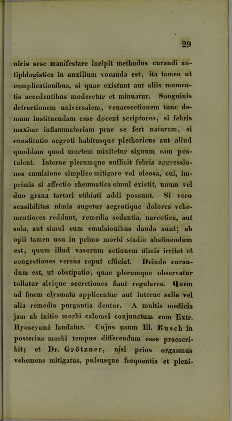 ilicis sesc manifestare incipit methodus curandi an- tiplilogistica in auxilium vocanda est, ita tamen ut complicationibus, si quae existunt aut aliis momen- tis accedentibus moderetur et minuatur. Sanguinis detractionem universalem, venaesectionem tunc de- mum instituendam esse docent scriptores, si febris maxime inflammatoriam prae se fert naturam, si constitutio aegroti habitusque plethoricus aut aliud quoddam quod mortem minitetur signum eam pos- tulent. Interne plerumque sufficit febris aggressio- nes emulsione simplice mitigare vel oleosa, cui, im- primis si affectio rheumatica simul existit, unum vel duo grana tartari stibiati addi possunt. Si vero sensibilitas nimis augetur aegrotique dolores velie- mentiores reddunt, remedia sedantia, narcotica, aut sola, aut simul cum emulsionibus danda sunt; ab opii tamen usu in primo morbi stadio abstinendum est, quum illud vasorum actionem rfimis irritet et congestiones versus caput efficiat. Deinde curan- dum est, ut obstipatio, quae plerumque observatur tollatur alvique secretiones fiant regulares. Quem ad finem clysmata applicentur aut interne salia vel alia remedia purgantia dentur. A multis medicis jam ab initio morbi calomel conjunctum cum Extr. Hyoscyami laudatur. Cujus usum III. Busch in posterius morbi tempus differendum esse praescri- bit; et J)r. Grotzner, nisi prius orgasmus vehemens mitigatus, pulsusque frequentia et pleni-