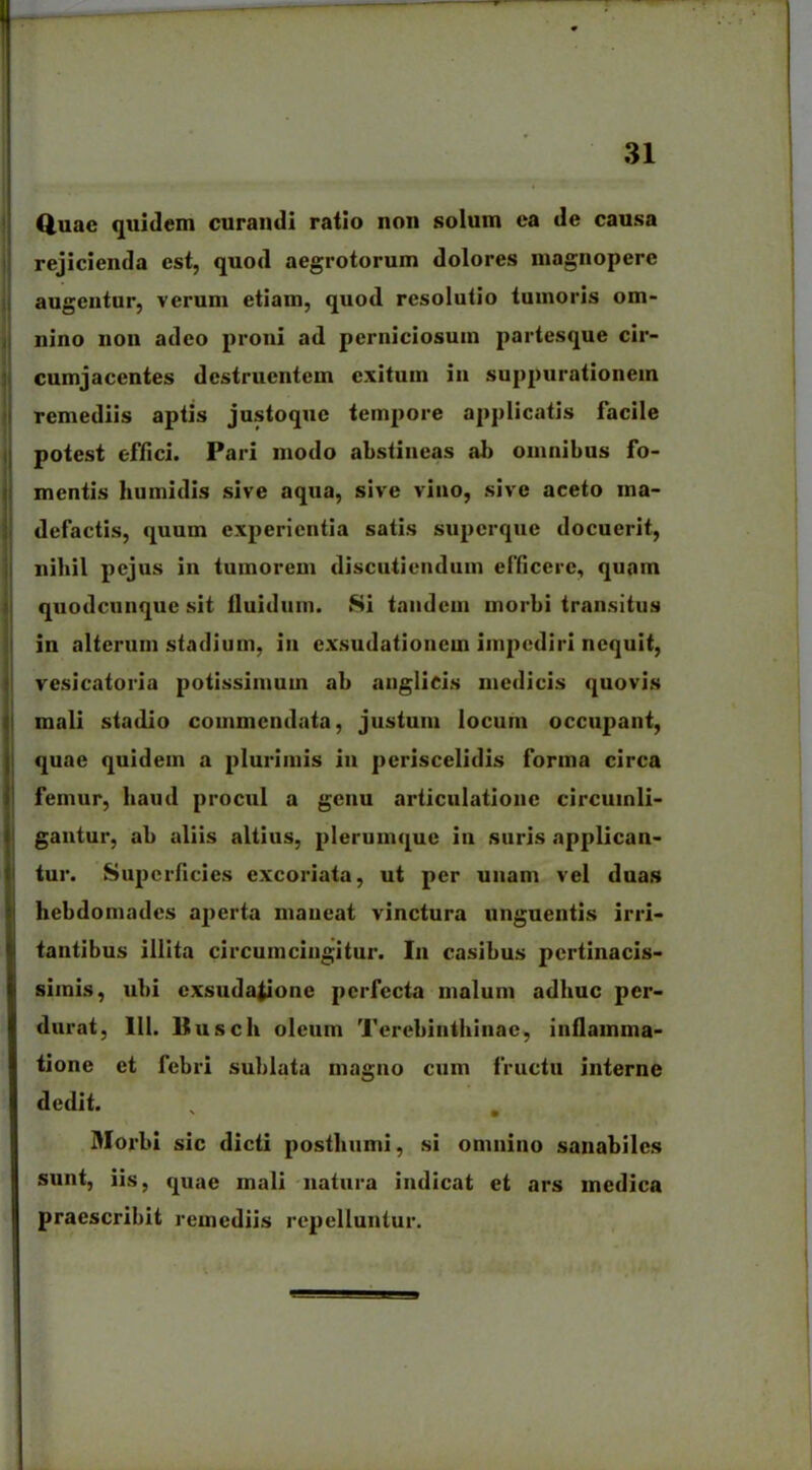 Quae quidem curandi ratio non solum ea de causa rejicienda est, quod aegrotorum dolores magnopere augentur, verum etiam, quod resolutio tumoris om- nino non adeo proni ad perniciosum partesque cir- cumjacentes destruentem exitum in suppurationem remediis aptis justoque tempore applicatis facile potest effici. Pari modo abstineas ab omnibus fo- mentis humidis sive aqua, sive vino, sive aceto ma- defactis, quum experientia satis superque docuerit, nihil pejus in tumorem discutiendum efficere, quam quodcunque sit fluidum. Si tandem morbi transitus in alterum stadium, in exsudationem impediri nequit, vesicatoria potissimum ab anglicis medicis quovis mali stadio commendata, justum locum occupant, quae quidem a plurimis in periscelidis forma circa femur, haud procul a genu articulatione circumli- gantur, ab aliis altius, plerumque in suris applican- tur. Superficies excoriata, ut per unam vel duas hebdomades aperta maneat vinctura unguentis irri- tantibus illita circumcingitur. I11 casibus pertinacis- simis, ubi exsudaiione perfecta malum adhuc per- durat, 111. Busch oleum Terebinthinae, inflamma- tione et febri sublata magno cum fructu interne dedit. % # Morbi sic dicti posthumi, si omnino sanabiles sunt, iis, quae mali natura indicat et ars medica praescribit remediis repelluntur.