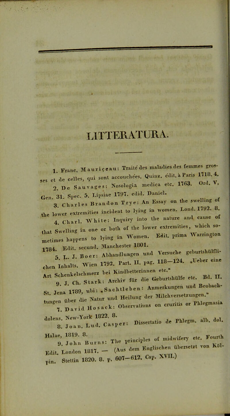 LITTERATURA. ¥ 1 Franc Mauri?eau: Traite'des maladies des femines gros- s„ «,'a. 0,11... ,«i — 2. Re Sauvages: Nosologia medica etc. 1163. «rd. A. Gen. 31. Spec. 5. Lipsiae 1197. edid. Raiuel. 3 Cliarles Bran.lon Trye: An Essay on tlie swelling of ,he loiver extremities incident to lying in women. Lond. 1192. 8 4 cliari AVhite: Inquiry into tlie nature and cause of that Suelling in one or both of the lower extremUies which so- metimes luppen» to lying in Women. Edit. pnma Wamngton 1784. Edit, secund. Manchester 1801. 5 L J Boer: Abhandlungen und Versuche gelmrlshulfh- ehen inU. AVien 1792. Part. II. pag. 118-124. -Beber eine Art Sclienkelsclnnerz bei Kindbetterinnen etc.“ Arl « I CH. S tark: Archir «. die GeWsMilfe et, B II. St Jena 1789, «U: «Sachtleben: Anmerkungen und Beoback- f uber au, Natur und Heilung der Milchversetzungen. tungen. uber ^ on crurilis or Pklegmasia «■«->1K“• Hal!l9. JoknBurns: The principies of midwifery etc. Four.h Edit. London 1817. - (A* - Englis^en Uhersetzt ron K«l- rin. Stettin 1820. 8. y. 607-612. Cap. X .)