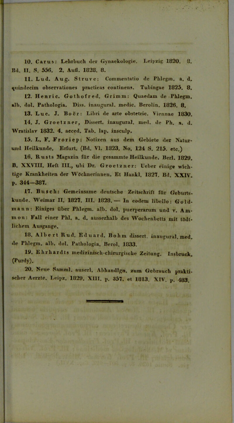 10. Carus: Lelirbuch der Gynaekologie. Leipzig 1820. 8. Bd. U. S. 556. 2. Auli. 1828. 8. 11. Lud. Aug. St rure: Commentatio de Phlegm. a. d quindecim observationes practieas continens. Tuhingae 1825. 8 12. Henric. Gothofred. Grimin: Quaedam de Pblegm alii, dol. Pathologia, Diss. inaugural. medie. Berolin. 1826. 8. 13. Luc. J. BoSr: Libri de arte obstetric. Viennae 1830 14. J. Groetzner, Dissert. inaugural. med. de Ph. a. d Wratislar 1832. 4. acced. Tab. lap. insculp. 15. L. F. Froriep: Notizen aus dem Gebiete der Natur uiul Heilkunde. Erfurt. (Bd. VI. 1823. No. 124 S. 215. etc.) 16. Rusts Magazin fUr die gesammte Heilkunde. Berl. 1829 B. XXVIII. Heft III., ubi Dr. Groetzner: Ueber einige wicli lige Krankheiten der WOcbnerinnen. Et Hankl, 1827. Bd. XXIV p. 344—387. 17. Buscb: Gemeinsame deutsebe Zeitschrift ftir Geburts kunde. Weimar II. 1827. III. 1828.— In eodem libello: Gold inann: Einiges iiber Plilegm. alb. dol. puerperarum und r. Am inon: Fall einer Phl. a. d. ausserhalb des Woclienbetts mit todt licliem Ausgange. 18. Albert Ruil. Eduard. Bolim dissert. inaugural. med de Phlegm. alb. dol. Pathologia. Berol. 1033. 19. Ebriiardts inedizinisch-cliirurgiscbe Zeitung. Insbruck (Purdy). 20. Neue Samml. auserl. Abliandlgn. zum Gebrauch prakti seber Aerzte. Leipz. 1829. XIII. p. 357. et 1813. XIV. p. 483.