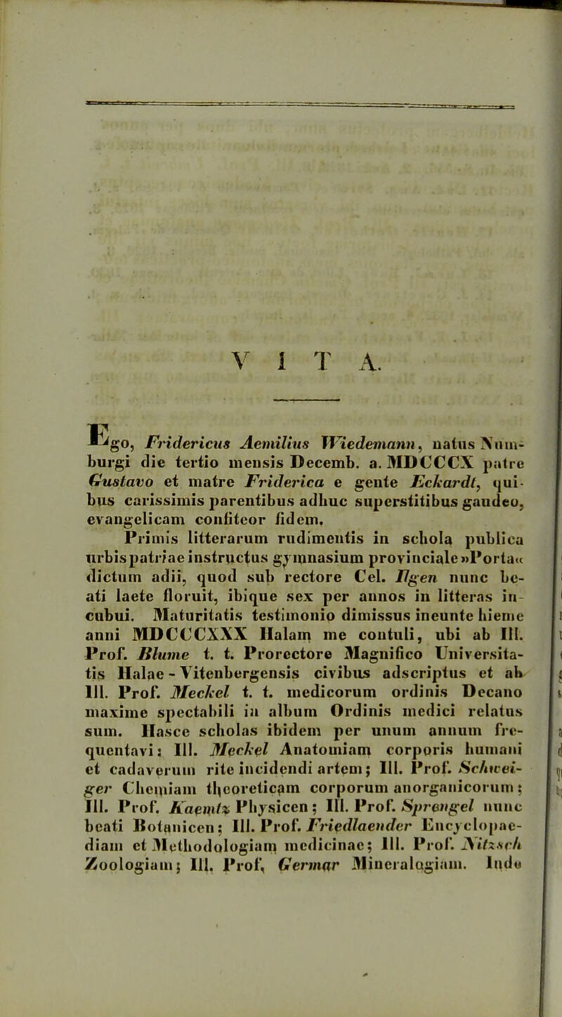 V i T A. 17 ^go, Fridericus Aemilius JViedemann, natus Nmn- burgi die tertio mensis Decemb. a. MDCCCX patre Gustaro et matre Friderica e gente Eckardt, qui- bus carissimis parentibus adhuc superstitibus gaudeo, evangelicam confiteor fidem. Primis litterarum rudimentis iu schola publica urbis patriae instructus gymnasium provinciale »l*orta« dictum adii, quod sub rectore Cei. Ilgen nunc be- ati laete floruit, ibique sex per annos in litteras in cubui. Maturitatis testimonio dimissus incuntc hieme anni MDCCCXXX Halam me contuli, ubi ab 111. Prof. Blume t. t. Prorcctore Magnifico Universita- tis llalae - Vitcnbergensis civibus adscriplus et ab 111. Prof. MecJeel t. t. medicorum ordinis Decano maxime spectabili ia album Ordinis medici relatus sum. llasce scholas ibidem per unum annum fre- quentavi: 111. Meekel Anatomiam corporis humani et cadaverum rite incidendi artem; 111. Prof. Sc/ncei- ger Chemiam tljcoreticpin corporum anorganicorum: 111. Prof. Kaendx Physicen ; 111. Prof. Spreugel nunc beati ISotanicen; 111. Prof. Fripdlaeuder Encj clopac- diam et Methodologiam medicinae; 111. Prof. JSitzseh Zoologiam; 111. Prof, Germar Mineralogiam. lude