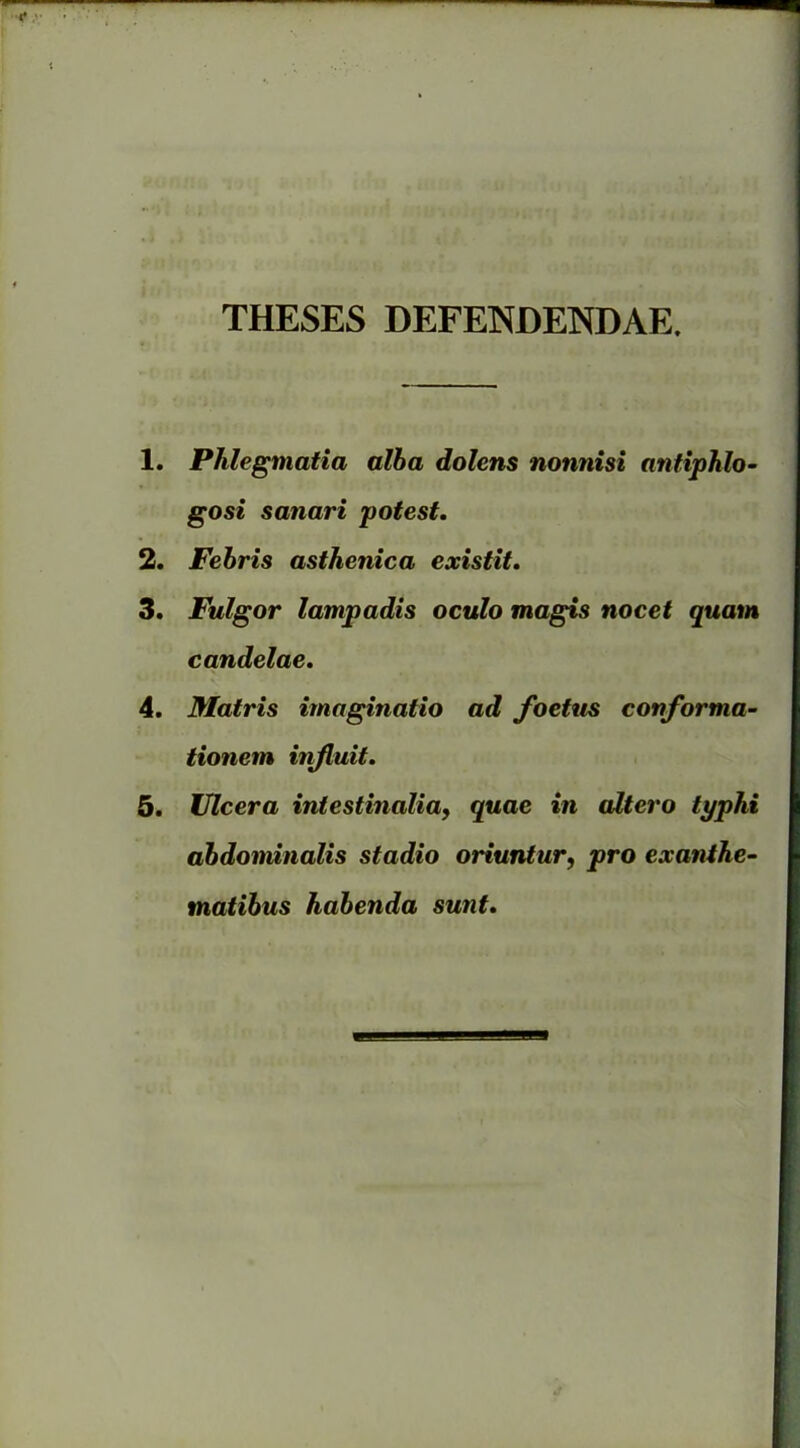 THESES DEFENDENDAE. 1. Phlegmatia alba dolens nonnisi antiphlo- gosi sanari potest. 2. Febris asthenica existit. 3. Fulgor lampadis oculo magis nocet quam candelae. 4. Matris imaginatio ad foetus conforma- tionem influit. 5. Ulcera intestinalia, quae in altero typhi abdominalis stadio oriuntur, pro exanthe- matibus habenda sunt.