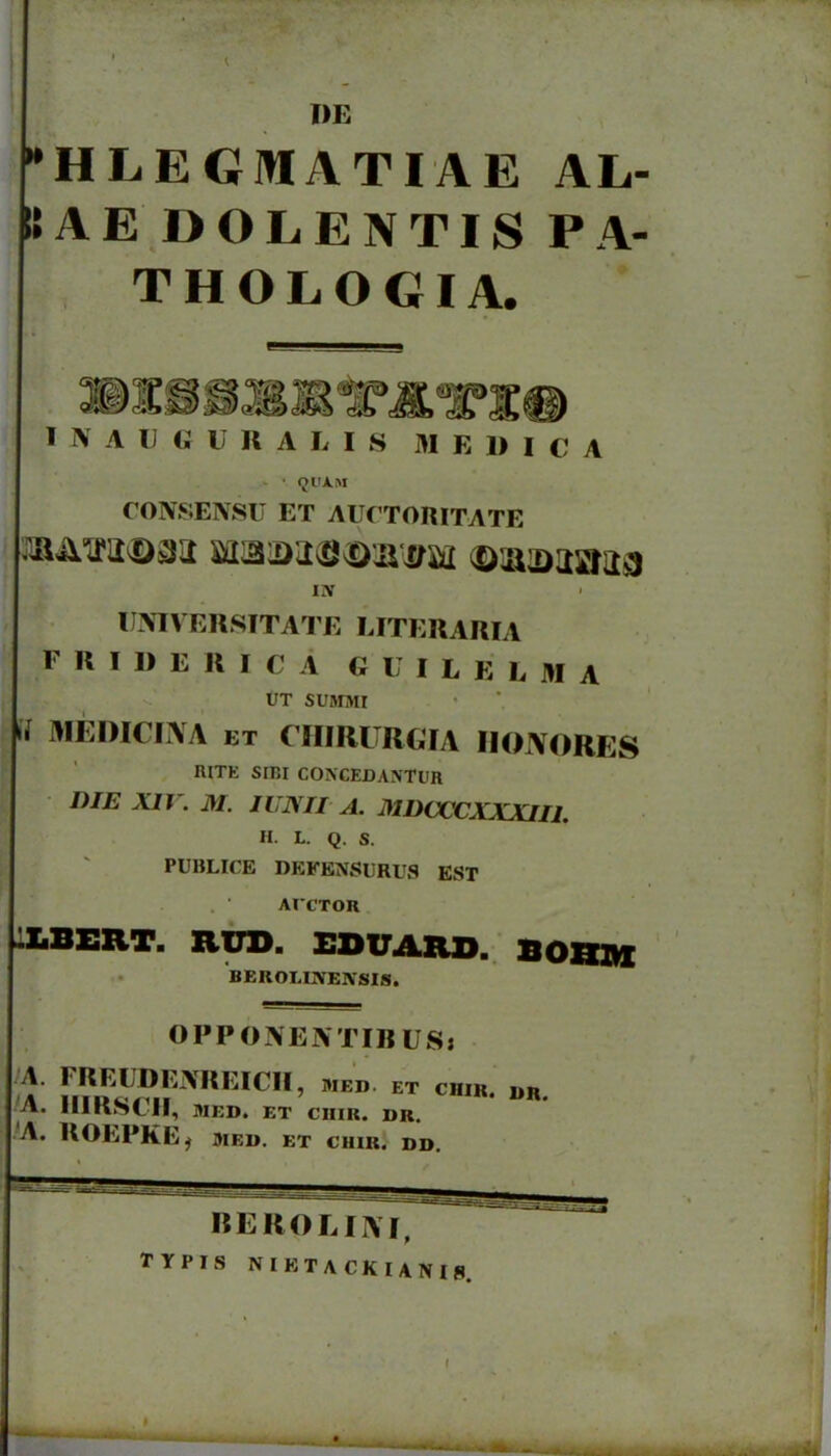 l)E -HLEGMATIAE AL- SAE DOLENTIS PA- THOLOGIA. I i\ A U G U R A L I S M E 1) I C A Ol'A.M CONSENSU ET AUrTORITATE UMVERSITATE LITEUARIA F R I D E R I C A G U I L E L M A UT SUMMr 'i MEDICLXA ET CIIIRURGIA liONORES RITE SrBI CONCEDANTUR DIE XII . M. lUNII A. MDCCCXXXIII. H. L. Q. S. PUBLICE DEFENSURUa EST ArCTOR ILBERT. RUD. EDUARO. BORM BEROI.mEASIS. OPPONENTIBUSj ^V. IllKf«»tII, MED. ET Cinn. DR. 'A. UOEPKE^ MEU. ET CIUR. DD. BEROLIIVI, TYPIS NIETACKIANIS.