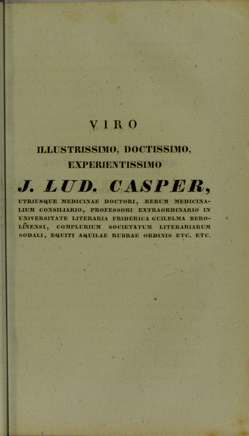 ILLUSTRISSDIO, DOCTISSDIO, EXPERIENTISSDIO J, LUD, CASPER, UTRIU8Q,UE MEDICIIVAE DOCTOUI, KERUM MEDICIIVA- LIUM CONSILIARIO, PROFESSORI EXTRAORDINARIO IN UNIVERSITATE LITERARIA FRIDERICA GUILBLMA BERO- LmENSI, COMFLURIUM SOCIETATUM I-ITERARIARUM SODAia, EaUITI AaUIEAE RUBRAE ORDIIVIS ETC. ETC.