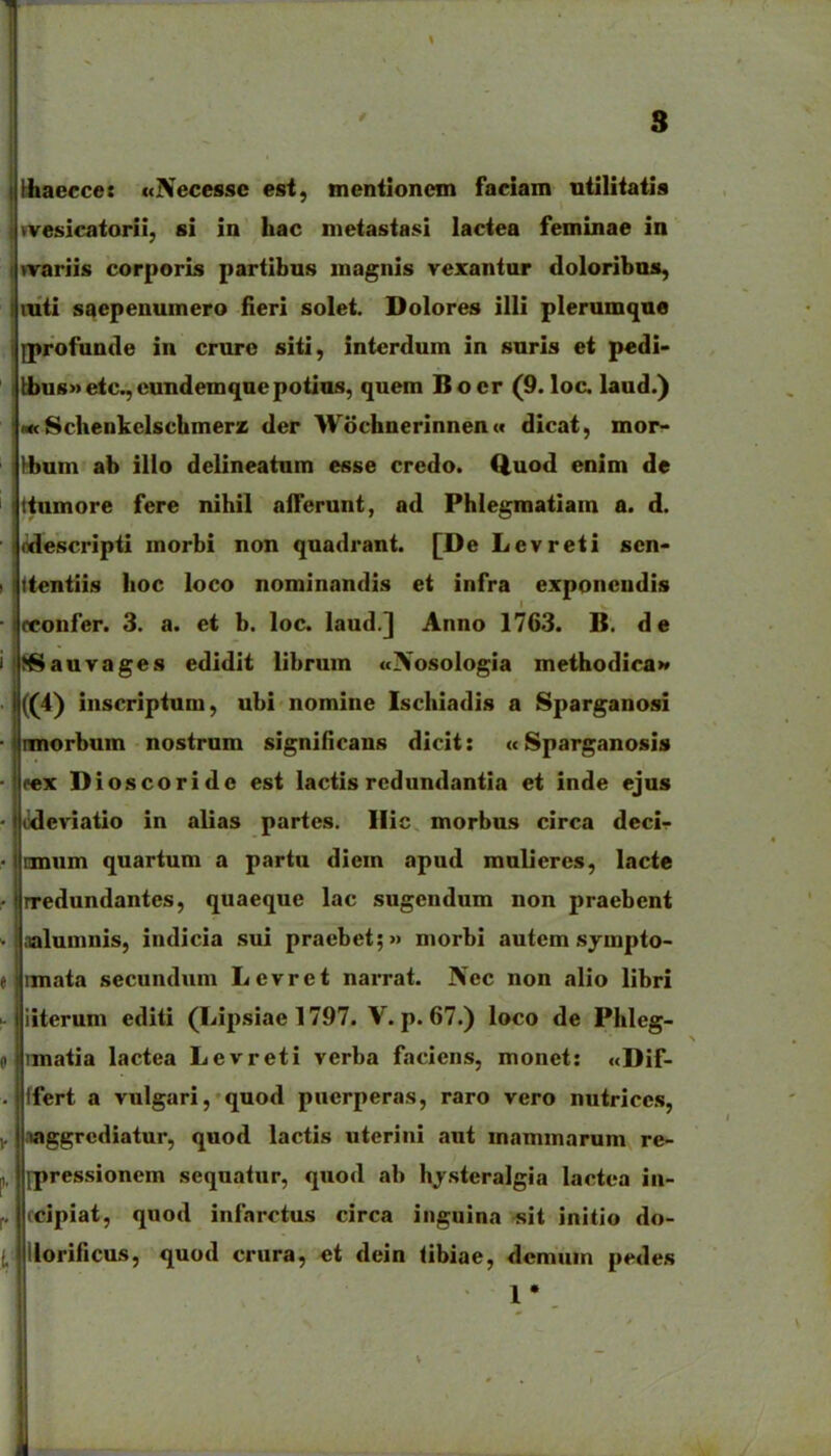 8 Uiaeccet «Necessc est, tnentloncm faciam niilitatis wesicatorii, si in hac nietastasi laciea feminae in nrariis corporis partibus magnis vexantor doloribas, mti saepenumero fleri solet. Dolores illi plerumque iprofunde in crure siti, intcrdum in suris et pcdi- i tbus»etc.,cundemqnepotias, quem Bocr (9. loc. laud.) j M< Sclienkelschmerz der WochnerinneuM dicat, mor- I \hnm ab illo delineatum esse crcdo. Q,uod enim de ttumore fere nihil alTerunt, ad Phlegmatlam a. d. ifldescripti morbi non quadrant. [De Levreti sen- ttentiis lioc loco nominandis et infra exponcndis icconfer. 3. a. et b. loc. laud.] Anno 1763. B. de MSauvages edidit librum «Nosologia methodicaM ((4) inscriptum, ubi nomine Ischiadis a Sparganosi |innorbum nostrum significans dicit: «Sparganosis jrex Dioscoride est lactis rcdundantia et inde ejus iiideviatio in alias partes. Ilic morbus circa decir Icmum quartum a partu diem apud mnliercs, lacte rredundantes, quaeque lac sugcndum non praebent nalumnis, indicia sui praebet;» morbi autcm .sympto- imata secundum Levret narrat. Nec non alio libri iiterum editi (Lipsiae 1797. V. p. 67.) loco de Phleg- imatia lactea Levreti verba faciens, monet: «Dif- Ifert a vulgari, quod pucrperas, raro vero nutrices, .laggrcdiatur, quod lactis uterini aut mammarum re- {pressionem sequatur, quod ab hj^.steralgia lactea in- ccipiat, quod infarctus circa inguina sit initio do- llorificus, quod crura, et dein iibiae, dcmum pedes