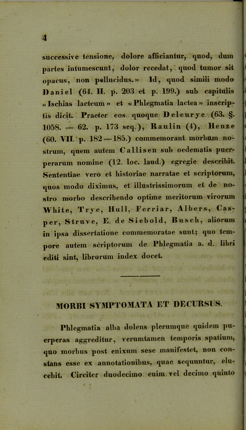 successivc tensione, dolorc afficiantur, quod, dum partes intumcscunt, dolor recedat, quod tumor sit opacus, non pellucidus.» Id, quod simiU modo Daniel (64. H. p. 203 ct p. 199.) sub capitulis «Ischias lactcum» et «Phlegmatia lactea» inserip- tis dicit. Praeter eos quoque Deleurye (63. §. 1058. — 62, p. 173 seq.), Raulin (4), Henze (60. VII. p. 182 —185.) commemorant morbuxn no- strum, qucm autem Callisen sub oedematis puer- perarum nomine (12. loc. laud.) egregie describit. Sententiac vero et historiae narratae et scriptorum, quos modo diximus, et illustrissimorum et de no- stro morbo describendo optime meritorum virorum White, Trye, Hull, Ferriar, Albers, Cas- per, Struve, E. de Siebold, Busch, aliorum in ipsa dissertatione commemoratae sunt; quo tem- porc autem scriptorum dc Phlegmatia a. d. libri editi sint, librorum index docet. MORBI SYMPTOMATA ET DECURSVS. Phlegmatia alba dolens plerumquc quidem pu- crperas aggreditur, verumtamen temporis spatium, quo morbus post enixuni sese mnnifcstet, non con- sians esse ex annotationibus, quae sequuntur, elu- cebit. Circitcr duodccimo enim vel decimo quinto