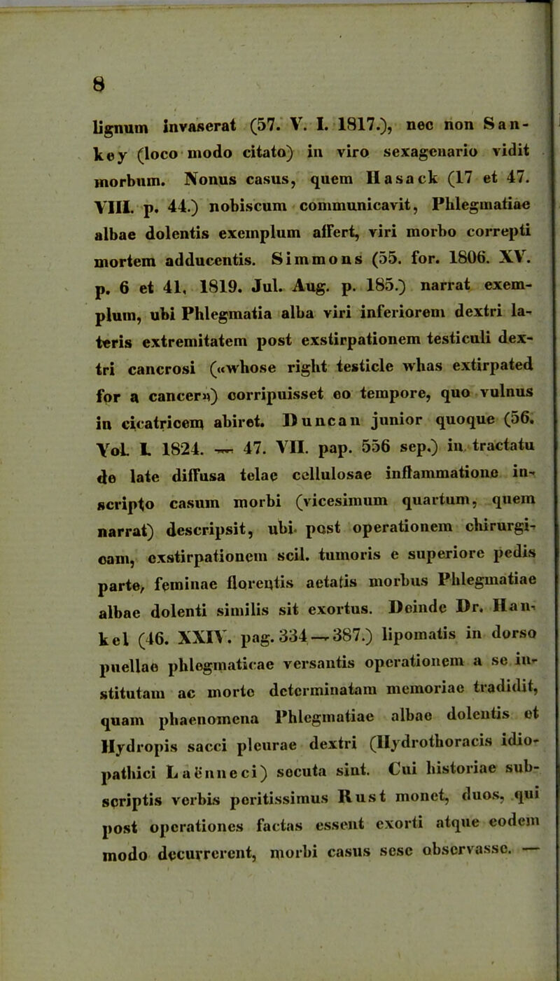 a Ugnum invaserat (57. V. I. 1817.), nec non San- key (loco modo citato) in viro sexagcuario vidit Hiorbnm. Nonns casus, quem Ilasack (17 et 47. VIII. p. 44.) nobiscum communicavit, Phlegmaliae albae dolentis exemplum afFert, viri morbo correpti mortem adducentis. Simmons (55. for. 1806. XV. p. 6 et 41, 1819. Jul. Aug. p. 185.) narrat exem- plum, ubi Phlegmatia alba viri inferiorem dextri la- teris extremitatem post exsiirpationem testiculi dex- tri cancrosi («whose right testicle whas extirpated fpr a cancern) corripuisset eo tempore, quo vulnus in cicatricem abirot. Duncan junior quoque (56. VoL L 1824. 47. VII. pap. 556 sep.) iu. tractatu 4e late dilTusa telae ccllulosae inftammatione in- scripto casum morbi (vicesimum quartum, quem narrat) descripsit, ubi- post operationem chirurgi- oam, oxstirpationcm scil. tumoris e superiore pedis parte, feminae floreqiis aetatis morbus Phleguiatiae albae dolenti similis sit exortus. Deindc Dr. Han, kel (46. XXIV. pag.334-.387.) lipomatis in dorso puellae phlegmaticae versantis opcrationem a se iu- stitutam ac morto dctcrminatam memoriae tradidit, quam phaenomena Phlegmatiae albae doleutis et llydropis sacci pleurae dextri (Ilydrothoracis idio- pathici LaLMineci) socuta sint. Cui historiae sub- scriptis vorbis poritissimus Rust monet, duos, qui post operationes factas essent exorti atque eodem modo dccurrerent, morbi casus sesc obscrvassc. —