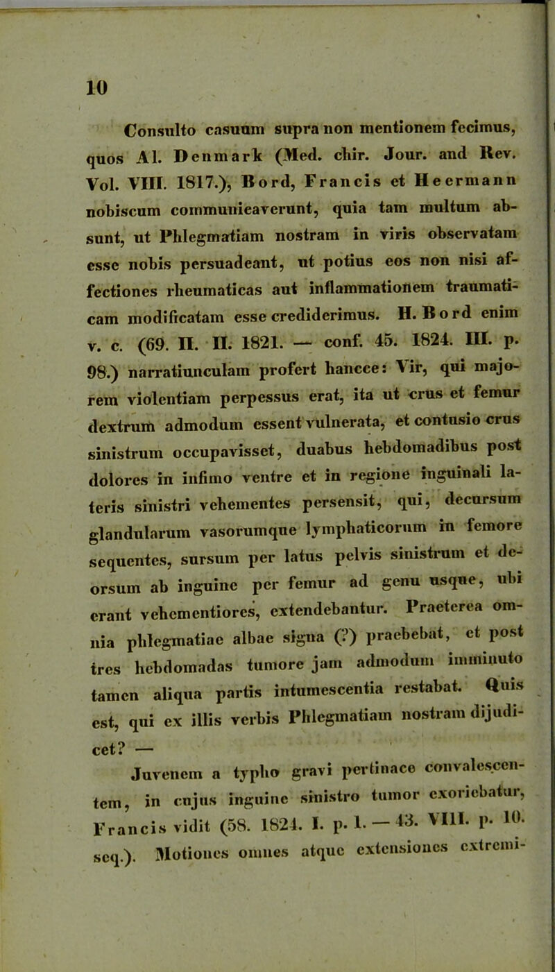 Conswlto casunm supra non mentionem fccimus, quos Al. Denmark (Med. chir. Jour. and Rev. Vol. VIII. I8I7.), Bord, Francis et Heermann nobiscum communieaverunt, quia tam multum ab- sunt, ut Phlegmatiam nostram in viris observatam cssc nobis persuadeant, ut potius eos non nisi af- fectiones rheumaticas aui inflammationem traumati- cam modificatam esse crediderimus. H. Bord enim V. c. (69. n. II. 1821. — conf. 45. 1824. III. p. 98.) narratiunculam profert hancce: Vir, qui majo- reta violentiam perpessus erat, ita ut «rus et femur dextrum admodum essent vulnerata, et contusio crus sinistrum occupavisset, duabus hebdomadibus post dolores in infimo ventre et in regione inguinali la- teris sinistri vehementes persensit, qui, decnrsum glandularum vasorumque lymphaticorum in femore sequcntes, sursum per latus pelvis sinistrum et dc- orsum ab inguine pcr femur ad genu usque, ubi crant vehcmcntiores, cxtendebantur. Praetcrca om- nia phlegTnatiae albae signa (?) praebebat, ct post tres hebdomadas tumore jam admodum imminuto tamcn aliqua partis intumescentia restabat. Quis est, qui ex illis vcrbis Phlegmatiam nostram dijudi- cet? — Juvencm a typho gravi pertinaco convalesccn- tcm, in cnjus inguine sinistro tumor exoricbatur, Francisvidit (58. 1824. I. p. L - 43. VIII. p. 10. scq.). 31otiones omues atquc cxtcnsioncs cxtrcmi-
