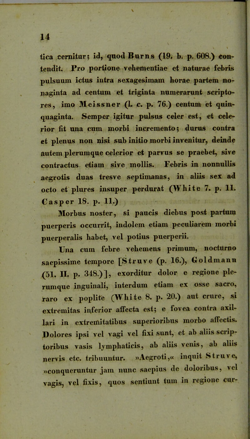 tica cernitur; id, quod Burns (19, b. p. 608.) con- tendit. Pro portione vehementiae et naturae febris pulsuum ictus intra sexagesimam horae partem no- naginta ad centum ct triginta numerarunt scripto- res, imo Meissner (I. c. p. 76.) centum et quin- quaginta. Semper igitur pulsus celer est, et cele- rior fit una cum morbi incremento; durus contra et plenus non nisi sub initio morbi invenitur, deinde autem plerumque celerior et parvus se praebet, sive contractus eiiam sive mollis. Febris in nonnullis aegrotis duas tresve septimanas, in aliis sex ad octo et plures insuper perdurat (White 7. p. 11. Casper 18. p. 11.) Morbus noster, si paucis diebus post partum puerperis occurrit, indolem etiam peculiarem morbi puerperalis habet, vel potius puerperii. Una cum febre vehemens primum, nocturno saepissime tempore [Struve (p. 16.), Goldmann (51. II. p. 348.)], exorditur dolor e regione ple- rumque inguinali, interdum etiam ex osse sacro, raro ex poplite (White 8. p. 20.) aut crure, si cxtremitas inferior affecta est; e fovea contra axil- lari in extremitatibus superioribus morbo affectis. Dolores ipsi vel vagi vel fixi sunt, et ab aliis scrip- toribus vasis Ijmphaticis, ab aliis vcnis, ab aliis nervis etc. tribuuntur. >»Aegroti,« inquit Struve, «conqucruntur jam nunc sacpius de doloribus, vel vagis, vel fixis, quos scntiunt tum in regione cur-