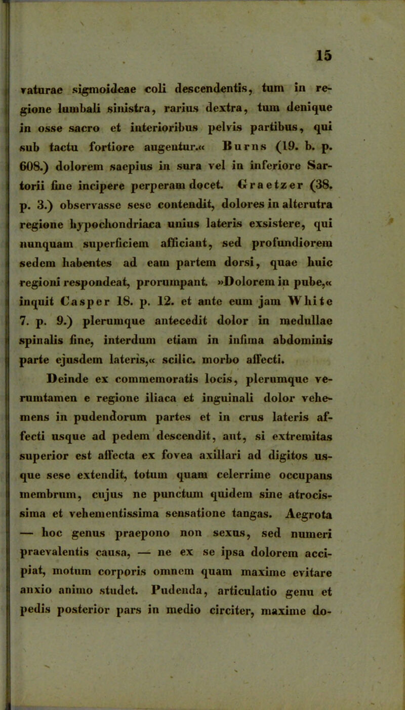 ratnrac sigmoidcae coli descendentis, tun» in re- gione lunibali sinistra, rarius dextra, tum denique in osse sacro et iuterioribus pelvis partibus, qui «ub tactu fortiore augeutur.« Burns (19. b. p. 608.) dolorem sacpius in sura vel in inferiore Sar- iorii fine incipere pcrperani docet. Oraetzer (38. p. 3.) obscrvassc sesc contendit, dolores in altcrutra regione liypochondriaca unius lateris exsistere, qui nunquam superficiem aHIciant, sed profundiorem sedcm Iiabcntes ad cam partem dorsi, quae huic regioni respondeat, prorumpant »DoIorem in pube,K inquit Caspcr 18. p. 12. et antc eum jam White 7. p. 9.) plerumque antecedit dolor in medullac spinalis fine, interduni etiam in infima abdominis parte ejusdcm Iateris,<c scilic. morbo airccti. Deinde ex commemoratis locis, plcrumquc ve- rumtamen e regione iliaca et ingulnali dolor vehe- mens in pudendorum partes et in crus lateris af- fecti usquc ad pedem descendit, ant, si extremitas superior est alfccta ex fovea axillari ad digitos us- que sese extendit, totum quam celerrime occupans membrum, cujus ne punctum quidem sine atrocis- sima et vehementlssima sensatione tangas. Aegrota — hoc genus praepono non sexns, sed numeri praevalentis cau.sa, — ne ex se ipsa dolorem acci- piat, motnm corporis omncm quam maximc evitare anxio animo studct. Pudenda, articulatlo genu et pedis postcrlor pars in medio circiter, maxime do-