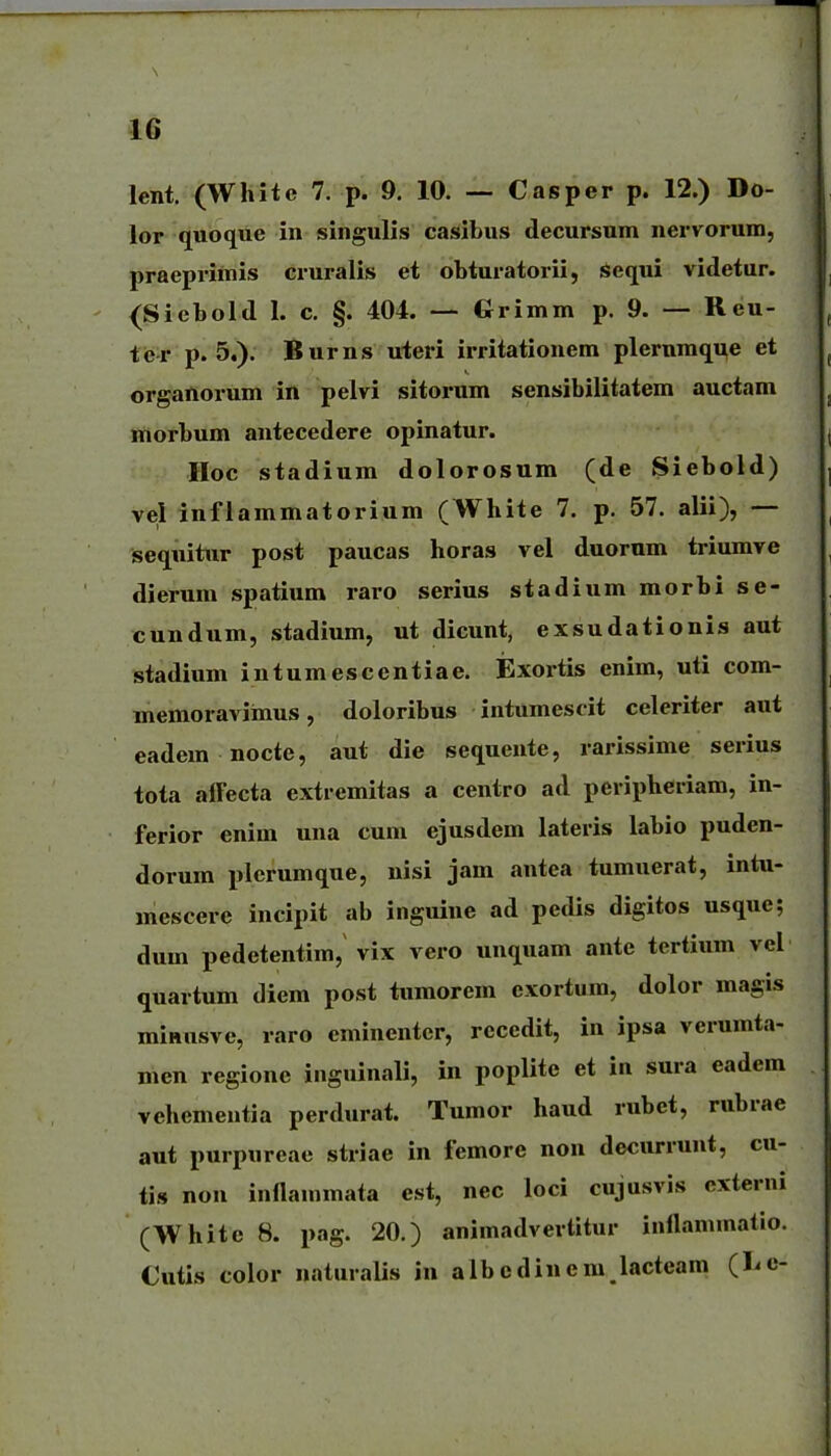 lent. (White 7. p. 9. 10. — Casper p. 12.) Do- lor quoque in isingulis casibus decursum nervorum, praeprimis cruralis et obturatorii, Sequi videtur. {Siebold I. c. §. 404. — Grimm p. 9. — Reu- tcr p. 5.). Burns uteri irritationem plerumque et organorum in pelvi sitorum sensibilitatem auctam morbum antecedere opinatur. Hoc stadium dolorosum (de Siebold) vel infiammatorium (White 7. p. 57. alii), — sequitur post paucas horas vel duorum triumve dierum spatium raro serius stadium morbi se- cundum, stadium, ut dicunt, exsudationis aut stadium intumescentiae. Exortis enim, uti com- memoravimus, doloribus intumescit celeriter aut eadera nocte, aut die sequente, rarisslme serius tota alFecta extremitas a centro ad peripheriam, in- ferior enim una cum ejusdem lateris labio puden- dorura plcrumque, nisi jam antea tumuerat, intu- mescere incipit ab inguine ad pedis digitos usque; dum pedetentim, vix vero unquam ante tertium vel quartum diem post tumorem exortum, dolor magis raiHusve, raro eminentcr, recedit, in ipsa verumta- men regione inguinali, in poplite et in sura eadem vehementia perdurat. Tumor haud rubet, rubrae aut purpureae striae in femore non decurrunt, cu- tis nou inflainmata cst, nec loci cujusvis cxterni (White 8. pag. 20.) animadvertitur inflammatio. Cutis color natuialis jn albcdinem lacteam (liC-