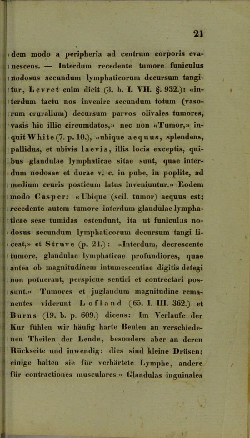 I clein mooio a peripherla ad cenirum corporis eva- nescens. — Inierdum recedente tumore funiculus 1 nodosus secundum lymphaticorum decursum tangi- liur, Levret enim dicit (3. b. I. VH. §.932.): «in- lierdum tactu nos iuvenire secundum totum (vaso- :rum cruralium) dccursum parvos olivales iumores, vasis hic illic circumdatos,» nec non «Tumor,» in- ' quii White(7. p. 10.), «ubique aequus, splendens, pallidus, et ubivis laevis, illis locis exceptis, qui- bus glandulae Ijmphaticae sitac sunt, quae intcr- i dum nodosae ei durae v. c. in pube, in poplite, ad inedium cruris posticum latus inveniuntur.» Eodem modo Cas{)er: «LTbique (scil. tumor) aequus est; recedente autem tumore intcrdum glandulac Ijmpha- ticae sese tumidas ostendunt, ita ut funiculas no- dosus secundum lymphaticorum decursum tangi li- ceat,» et Struve (p. 24.): «laterdum, decrescente tumore, glandulac Ijniphaticae profundiores, quae antea ob magnitudinem iiitumescentiae digitis dctegi non potucrant, persj>icue scntiri et contrectari pos- ; sunt.» Tumores et juglaiuluni inngnitudine rema- nentes viderunt Lofland (65. I. III. 362.) et Burns (19. b. p. 609.) dicens: Iin Verlaufe der Kur nihlea wir haufig harte Beulen an verschiede- nen Theilen der Lende, besonders aber an deren Riickseite und inwendig: dies .siad kleine DriLsen; einige halten sie fiir verhartete Ljaiphe, andere fiir contractioaes aiusculares.» GMaaduIas iiiguinales