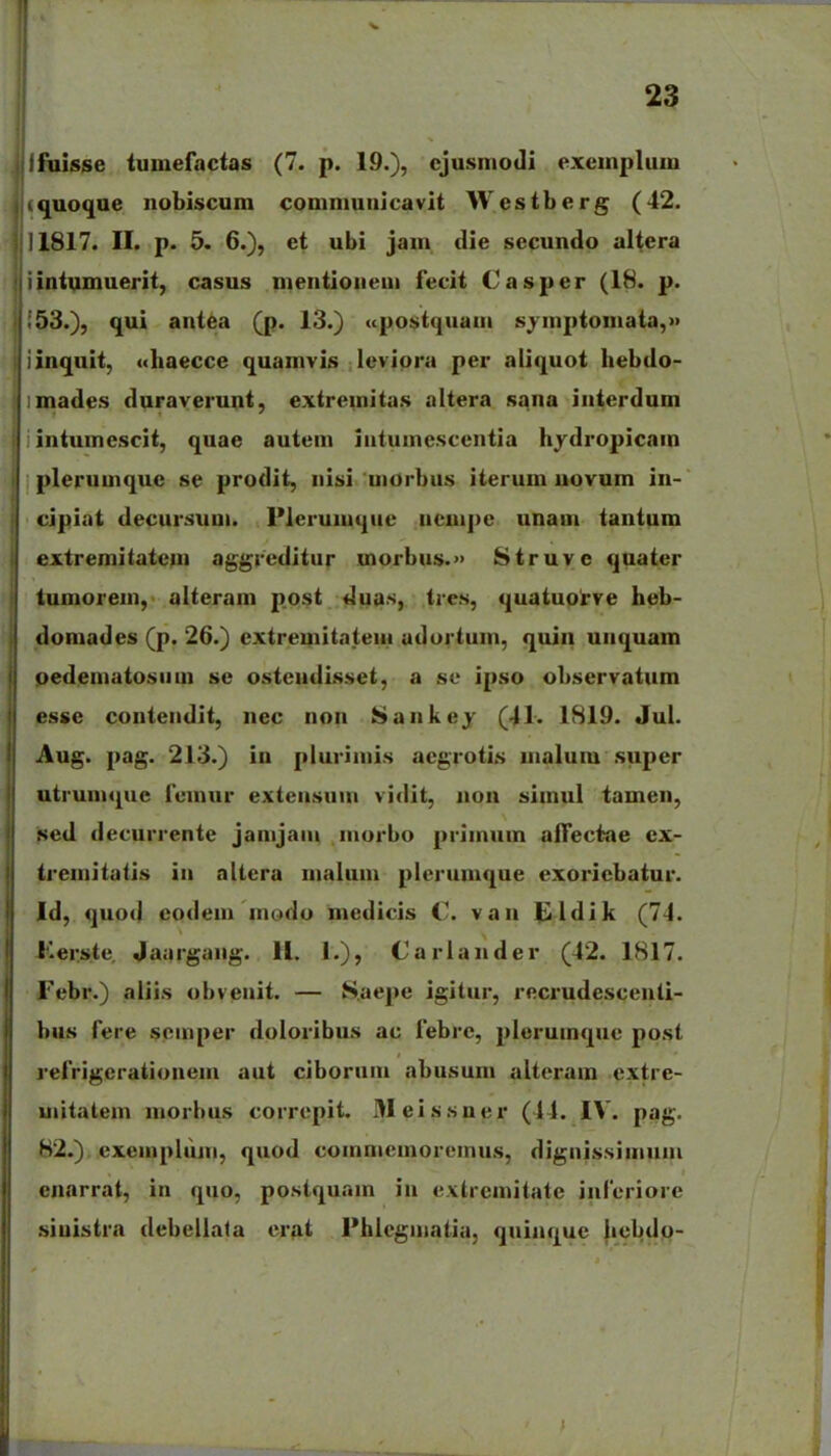 ifuisse tuinefactas (7. p. 19.), cjusmodi exeinplum ^quoque nobiscum comniuuicavit Westberg (42. 11817. II. p. 5. 6.), et ubi jam, die secundo aitera intumuerit, casus mentioneui fecit Casper (18. p. 53.), qui antea (p. 13.) ((postquam syinptouiata,» iinquit, «haecce quamvis levipra per aliquot hebdo- imades duraverunt, extremitas altera sana iiiterdum intumcscit, quae autein intumescentia hydropicain plerumquc se prodit, iiisi uiorbus iterum uovum iii- cipiat decursum. Plerumque ucmpc unam tantum extremitatem aggreditur morbus.» Struve quater tumorein, alteram post duas, tres, quatuoi've heb- domades (p. 26.) extremitateiii adortuin, quin uiiquam oedematosuui se osteiidisset, a se ipso observatiim esse conteiidit, iiec non Sankej (41. 1819. Jui. Aug. pag. 213.) in pluriinis aegrotis malum super utrunu^uc reinur exteasuiii vidit, non simul tamen, fted decurrente jamjaiii inorbo priinum affectae cx- treiniiatis iii altera maluin plcrumque exoriebatur. Id, quod codein inodo medicis C van (ildik (74. Ker.ste. Jaargang. H. 1.), Cariaiider (42. 1817. Febr.) aiiis obveuit. — S.aepe igitur, recrudescenti- bus fere scmper doloribus ac febrc, plcruinquc post refrigcrationem aut ciborum abusum altcram cxtre- uiitatem inorbus corrcpit. 3Ieissner (44. IV. pag. 82.). exeinpluin, quod coinniemorcinus, dignissimuni enarrat, in quo, postquain in extremitate infcriorc siuistra debcliata crat Phlcgiiiatia, quinque |icljdp-