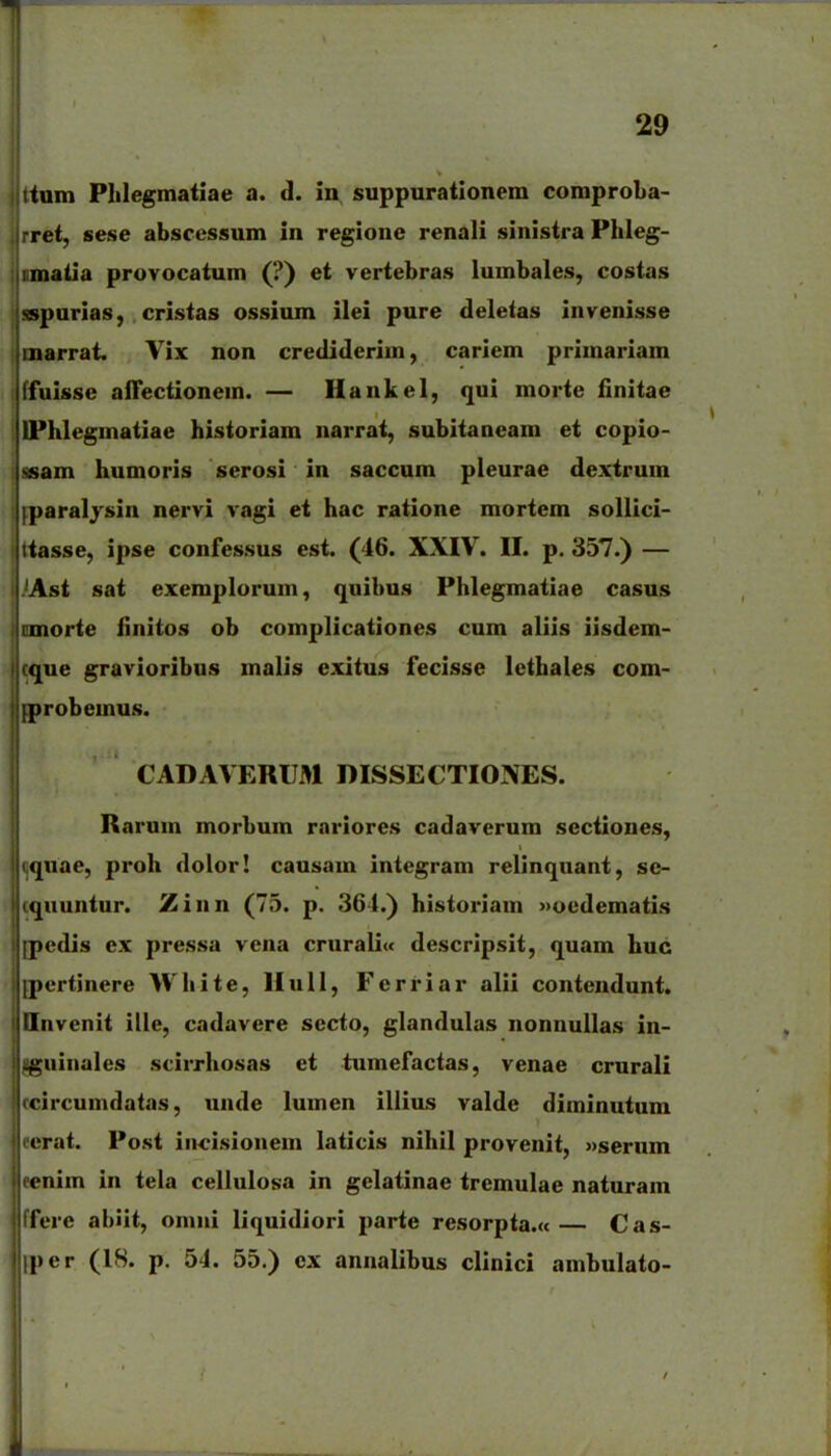 tum Plilegmatiae a. d. in suppurationem comproba- ret, sese abscessum in regione renali sinistra Plileg- imatia provocatum (?) et vertebras lumbales, costas j sespurias, . cristas ossium ilei pure deletas invenisse ! marrat. Vix non crediderim, cariem primariam {ffuisse affectionem. — Hankel, qui morte flnitae I IPhlegmatiae historiam narrat, subitaneam et copio- I ssam humoris serosi in saccum pleurae dexirum iparalysin nervi vagi et hac ratione mortem soUici- tasse, ipse confessus est. (46. XXIV. II. p. 357.) — Ast sat exeraplorum, quibus Phlegmatiae casus . cmorte iinitos ob complicationes cum aliis iisdem- I cque gravioribus malis exitus fecisse lcthales com- iprobemus. CADAVERUM DISSECTIONES. Rarum morbum rnriores cadaverum sectiones, quae, proh dolor! causam iniegram relinquani, se- iquuntur. Zinn (75. p. 364.) historiam »oedematis [pcdis ex pressa vena crurali« descripsit, quam huc jpertinere Whiie, llull, Ferriar alii contendunt. Ilnvcnit illc, cadavcre secto, glandulas nonnullas in- .^uinales scirrhosas ei iumefactas, venae crurali (-ircumdatas, unde lumen illius valde diminuium crat. Post incisionem laticis nihil provenit, «serum cnim in iela ccllulosa in gelaiinae tremulae naiuram ffere ablit, onini liquidiori parte resorpta.«— Cas- iper (18. p. 54. 55.) ox annalibus clinici ambulaio-