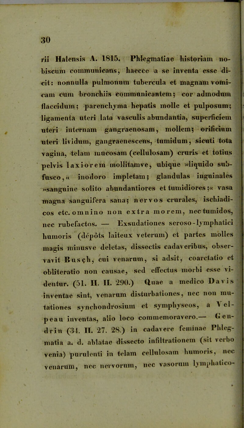 jrii Halensis A. 1815. Phlegmatlac historlam no- biscum cominiinicans, haecce a se inventa esse di- clt: nonnulla pulmonum tubercula et magnatn vomi- cam cum bronchiis eommtmicantem; cor admodum flaccidum; parenchyma hepatis molle et pulposum; ligamenta uteri lata vasculis abtmdantia, superficiem uteri internam gangraenosam, mollem; orificium titcri lividnm, gangraenescens, tnmidum, sicuti tota vagina, telam mucosam (cellulosam) cruris et totius ■ pelvis laxiorera moUitamve, ubique Mliquido sub- fusco,« inodoro impletam; glandulas inguinales »sanguine solito abundantiores et tumidiores;« vasa magna sanguifera sana; nervos crurales, ischiadi- cos etc. omnino non extra morem, ncctumidos, nec rubefactos. — Ex«udationes seroso-ljmphatici humoris (dcpots laiteux veterum) et partes molles magis minusve deletas, dissectis cadaveribus, obser- vavit Busch, cui venarnm, si adslt, coarctatio et obliteratlo non causae, sed elfectus morbi esse vi- dentur. (51. II. II. 290.) auae a medlco Davis inventae siiit, venarum disturba<Iones, nec non mu- ta^iones synchondrosium et sjmphyseos, a Vcl- peau inventas, alio loco commemoravero.— Gen- drin (34. II. 27. 28.) in cadavere feminae Phleg- matia a. d. ablatac dissecto infiltrationem (sit verbo venia) purulontl in telam cellulosam humorls, nec venarum, ncc nervornm, nec vasorum Ijmphatico-