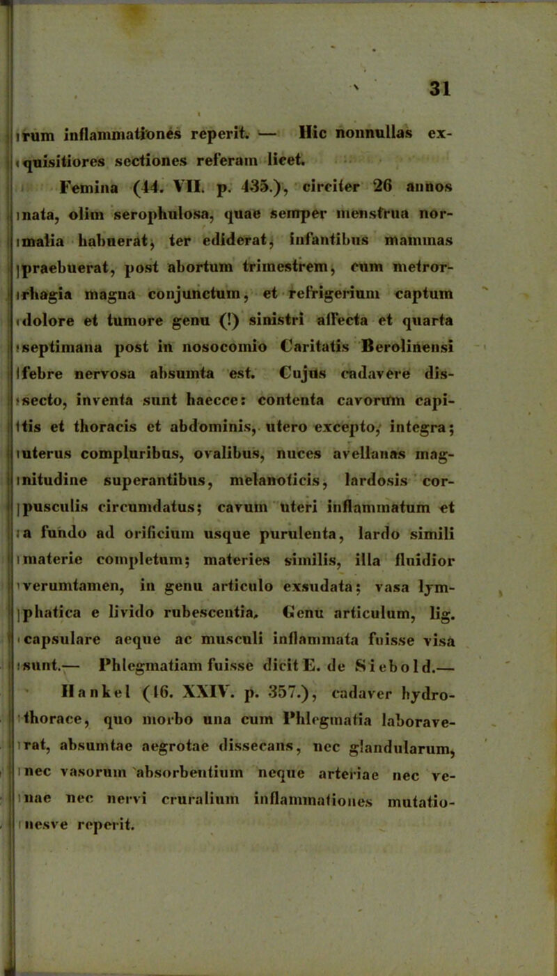 irum inflammationes reperit. — llic nonnuUas ex- quisitiores sectiones referam lieet. Femina (44. VII. p. 435.), circiier 26 annos inata, olim serophulosa, quae semper menstfua nor- imalia hahnerat^ ter ediderat, infantibus mammas jpraebuerat, post abortum trimestrem, cum metror- rhagia magna conjunctum, et refrigeriun» captum «lolore et tumore genu (!) sinistri alfecta et quarta septimana post in nosocomio Caritatis Berolinensi febre nervosa absumta est. Cujils cndavere dis- secto, invenfa sunt haecce: contenta cavortfm capi- fis et thoracis et abdominis, utero excepto,' integra; uterus compluribns, ovalibus, nuces avellanas mag- initudine superantibus, melanoficis, lardosis cor- pusculis circumdatus; cavum uteri inflamniatum «t a fuhdo ad oriiicium usque purulenta, lardo simili niaterie completnm; materies similis, illa flnidior verumtamen, in genu articulo exsudata; vasa Ijm- phafica e livido rubescentia, Ccnu articulum, lig. ' capsulare aeque ac muscnli inflammata fuisse visa isunt.-— Phlegmafiam fuisse dicitE.de Siebold.— Ilankel (46. XXIV. p. 357.), cadaver hydro- fhorace, quo morho una cum Phlegmafia laborave- rat, absumtae aegrotae dissecans, nec giandnlarum, nec vasorum absorbenfium neque arteriae nec ve- nae nec nervi cruralium inflammafiones mutatio- I iiesve reperit.