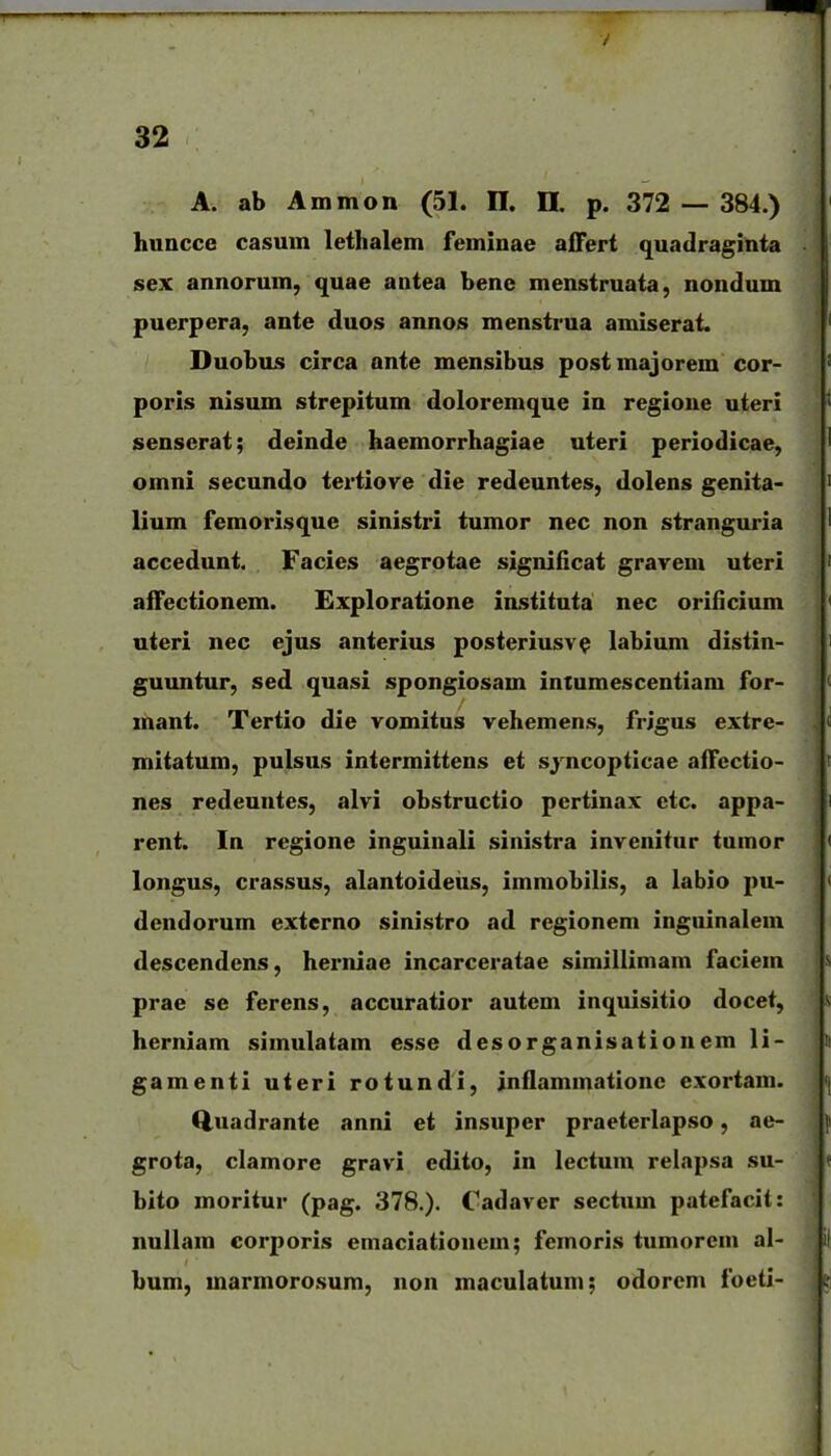 A. ab Ammon (51. 11. II. p. 372 — 384.) huncce casum lethalem feminae affert quadraginta sex annorum, quae antea bene menstruata, nondum puerpera, ante duos annos menstrua amiserat. Duobus circa ante mensibus postmajorem cor- poris nisum strepitum doloremque in regioue uteri senserat; deinde haemorrhagiae uteri periodicae, omni secundo tertiove die redeuntes, dolens genita- lium femorisque sinistri tumor nec non stranguria accedunt. Facies aegrotae significat gravem uteri affectionem. Exploratione instituta nec oriiicium uteri nec ejus anterius posteriusv^ labium distin- guuntur, sed quasi spongiosam intumescentiam for- mant. Tertio die vomitus vehemens, frJgus extre- mitatum, pulsus intermittens et sj^ncopticae aiTcctio- nes redeuntes, alvi obstructio pertinax etc. appa- rent. In regione inguinali sinistra invenitur tumor longus, crassus, alantoideiis, immobilis, a labio pu- dcndorum externo sinistro ad regionem inguinalem descendcns, herniae incarceratae similliniam faciem prae se ferens, accuratior autcm inquisitio docet, herniam simulatam esse desorganisationem li- gamenti uteri rotundi, jnflammationc exortam. Q.uadrante anni et insuper praeterlapso, ae- grota, clamore gravi edito, in lectum relapsa su- bito moritur (pag. 378.). Cadaver sectum patefacit: nullam corporis eniaciationem; femoris tumorcm al- bum, marmorosum, non maculatum; odorem foeti-