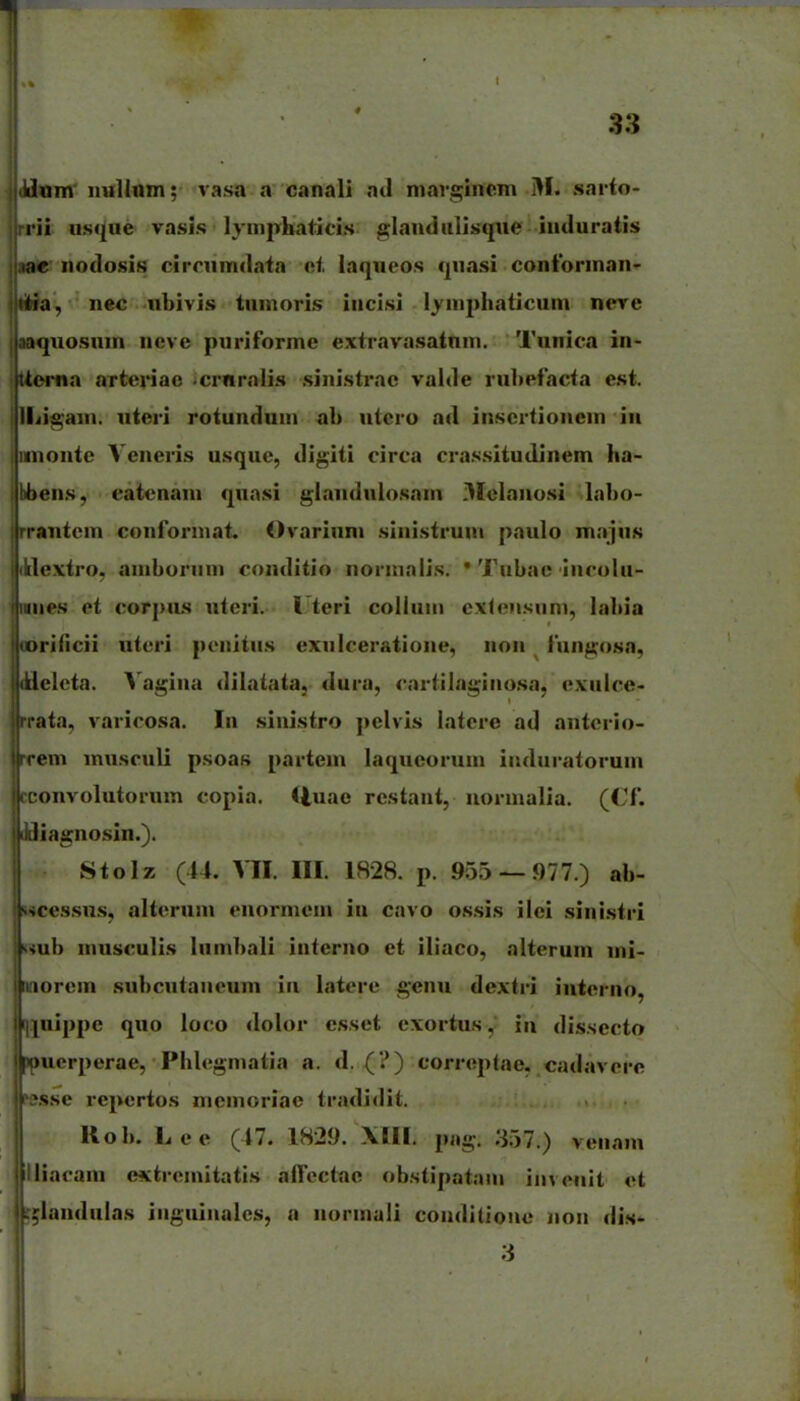 1 dxxm iiuUnin; vasa a canali atl margincm M. sai-to- i-ii usque vasis lympbaticLs glandiilisqiie induratis lae nodosis cirmmdaia cf, laqneos qnasi coniorinan' tit^ia, nec nbivis tnmoris incisi lymphaticum nere j aaquosuin neve puriforme extravasatnm. Tunica in- jUoma arteriae 'Crnralis sinistrac valde rubefacta est. illiigain. uteri rotundum ab utero ad inscrtionem iii imonte Veneris usquc, digiti circa cras.situdinem ha- I liens, eatenam quasi glandulosain iXelanosi labo- jrrantcm conforinat. Ovariuni siiiistrum paulo m.ijus i dextro. aniboriini conditio norinaiis. • Tubae incolu- I iiies et corjms uteri. l teri coUuiii exlensnni, labia jiorificii utcri ponitus exnlceratione, iioii fungosa, jikleleta. Vagiiia dilatata, dui-a, cartilagino.sa, exiilce* iirata, varicosa. In sinistro pelvis latere ad antcrio- ireem inusculi psoas partein laqneorum iiuliiratorum |( c:onvolutornm copia. <luae restant, normalia. (Cf. iiiiliagiiosin.). Stolz (44. VII. III. 1828. p. 955 — 977.) ab- •■•icessns, alteruni enormein in cavo ossis ilei sini.stri wub musculis Iiimbali interiio et iliaco, alterum mi- iinorein snbcntaneum in latere genu dextri iiiterno, I ]|uippe quo loco dolor esset exortusin dissecto jucrperae, Phlegniatia a. d. (?) correptae. cadavcre fs.sse repertos meinoriae tradidit. Rob. Lee (47. 1829. png. ;i57.) venam liacani extromitatis alTcctac obstipatain iiivenit et lUlandulas iiiguinalcs, a norinali conditionc noii dis-