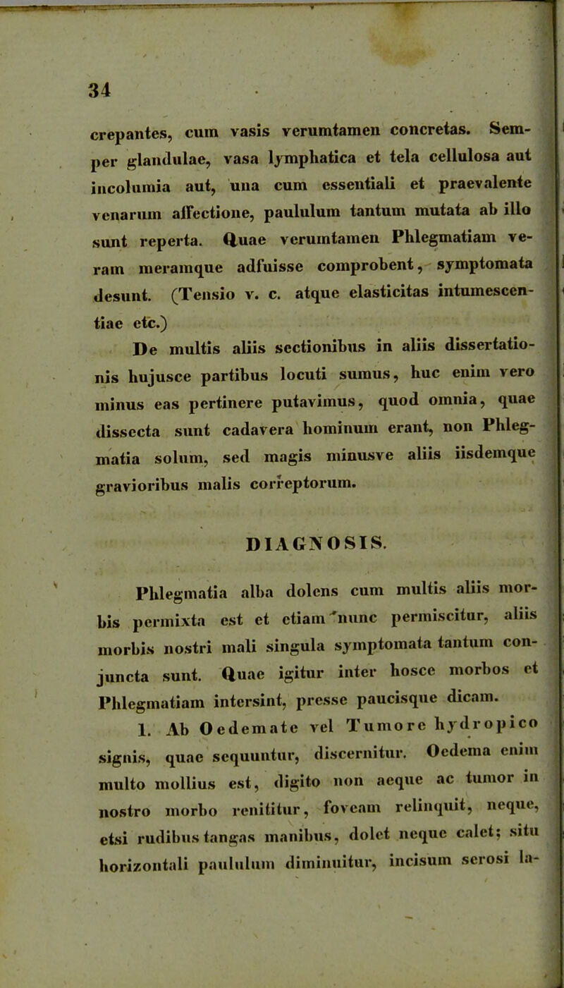 crepantes, cum vasis verumtamen concretas. Sem- per glandulae, vasa lymphatica et tela cellulosa aut incolumia aut, una cum essentiali et praevalente venarum alFectione, paululum tantum mutata ab illo sunt reperta. ftuae verumtamen Phlegmatiam ve- ram raeramque adfuisse comprobent, symptomata desunt. (Tensio v. c. atque elasticitas intumescen- tiae ctc.) De multis aliis sectionibus in aliis dissertatio- nis hujusce partibus locuti sumus, huc enim vero minus eas pertinere putavimus, quod omnia, quae dissecta sunt cadavera hominum erant, non Phleg- matia solum, sed magis minusve aliis iisdemque gravioribus malis correptorum. DIAGNOSIS. Phlegmatia alba dolens cum multis aliis mor- bis permixta est et ctiam^nunc permiscitur, aliis morbis nostri mali singula sjmptomata tantum con- juncta sunt. auae igitur inter hosce morbos et Phlegmatiam intersint, presse paucisque dicam. 1. Ab Oedematc vel Tumore hydropico signis, quae sequuntur, discernitur. Ocdema enini multo mollius est, digito non aeque ac tumor in nostro morbo renititur, foveam relinquit, neque, etsi rudibus tangas manibus, dolet nequc calet; .situ horizontali paululum diminuitur, incisum scrosi la-