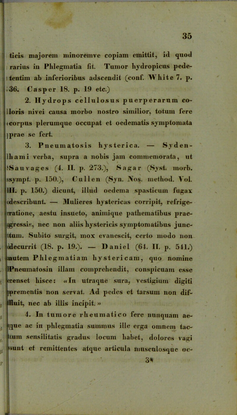 ticis majoreiii niinoremve copiam cmittit, iil qnod rarius iu Phlegmatia fit. Tumor hydropicus pede- itentim ab inferioribus adscendit (conf. White 7. p. ;36. Casper 18. p. 19 etc.) 2. Hydrops cellulosus puerpcrarnm co- lloris nivei causa morbo nostro .siinilior, totum ferc <corpus plerumque occupat et oedematis .sj-mptoniata ]prae sc fcrt. 3. Pneumatosis hysterica. — Sjdcn- Ihami vcrba, supra a nobis jam commemoriita, ut JSauvages (4. II. p. 273.), Sagar (Syst morb. ssympt. p. 150.), Cullen (Syn. Nos. niethod. Vol. III. p. 150.) dicunt, illud ocdema .spa.sticum fugax cdescribunt. — 3Iulieres hystericas corripit, refrige- rratione, ae.stu insucto, aniinique patliematibus prac- ^ressi.'^, nec non aliis hystericis symptoniatibus junc jttum. Subito surgit, mox cvancscit, certo modo non iddecurrit (18. p. 19.). — Daniel (64. II. p. 541.) autem Phlegmatiam hystericam, quo nomine llPneumatosin illam comprchendit, conspicuam cssc rcensct hisce: «In utraque sura^ vesiigium digiti Ifjremcntis non servat. Ad pedes ct tarsum non dif- illluit, nec ab illis incipit.» 4. In tumore rheumatico ferc nunquam ae- I[q[ue ac in phlcgmatia suinraus ille crga omncm tac- tum sensilitatis gradus locum liabet, dolores vagi iBunt ct remittentes atquc articula nuiscalo.squc oc- 3*