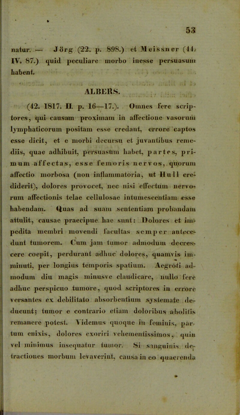 natur. — J3rg (22. p. 898.) et MeUsner (44. IV. 87.) quid peculiare morbo iiicsse persuasuiii Iiabent. ALBERS. (42. 1817. n. p. 16—17.). Ouines fere sciip- tores, iq^i causam proxiinam in aiTectione vasoruin Ijinphaticorum positam esse credaiit, errore captos esse dicit, et e morbi decursu et juvantibus renie- diis, quae adhibuit, persuasUui habet, parte.s, pri- mum affectas, esse femoris nervos, qiioruni aifectio morbosa (non inflaminatoria, ut liull crc- diderit), dolorcs provocet, nec iiisi effectum uervot rum alTectionis tclae cellulosae intumescciitiam «sse habendam. iiuas ad suaiii sententiam }>robandaiii attulit, causac praecipue Iiae sunt: Dolores et iiiir pedita nicmbri movendi facultas semper antecc- dunt tuniorem. Cum jam tumor ndiiiodum dccres>- cere coepit, perdurant adhiic dolores, quamvis im- ininnti, per longius teinporis spalium. Aegroti ad- modum diu magis niinusve claudicarc, nullo fere adhuc perspicuo tumore, quod scriptores in errore versantes ex debilitato absorbentiuin systemate de- ducunt; tumor e contrario eiiam doloribus aboliiis remancre potcsl. Videmus quoquc iii femiiiis, par- tum enixis, dolores cxoriri veheiiieiiti.s.siinos, qiiiu vel niiniinus iiisequatur tunior. Si sanguiiiis dc- tractioues morlium levaverint, causa in eo quucrenda