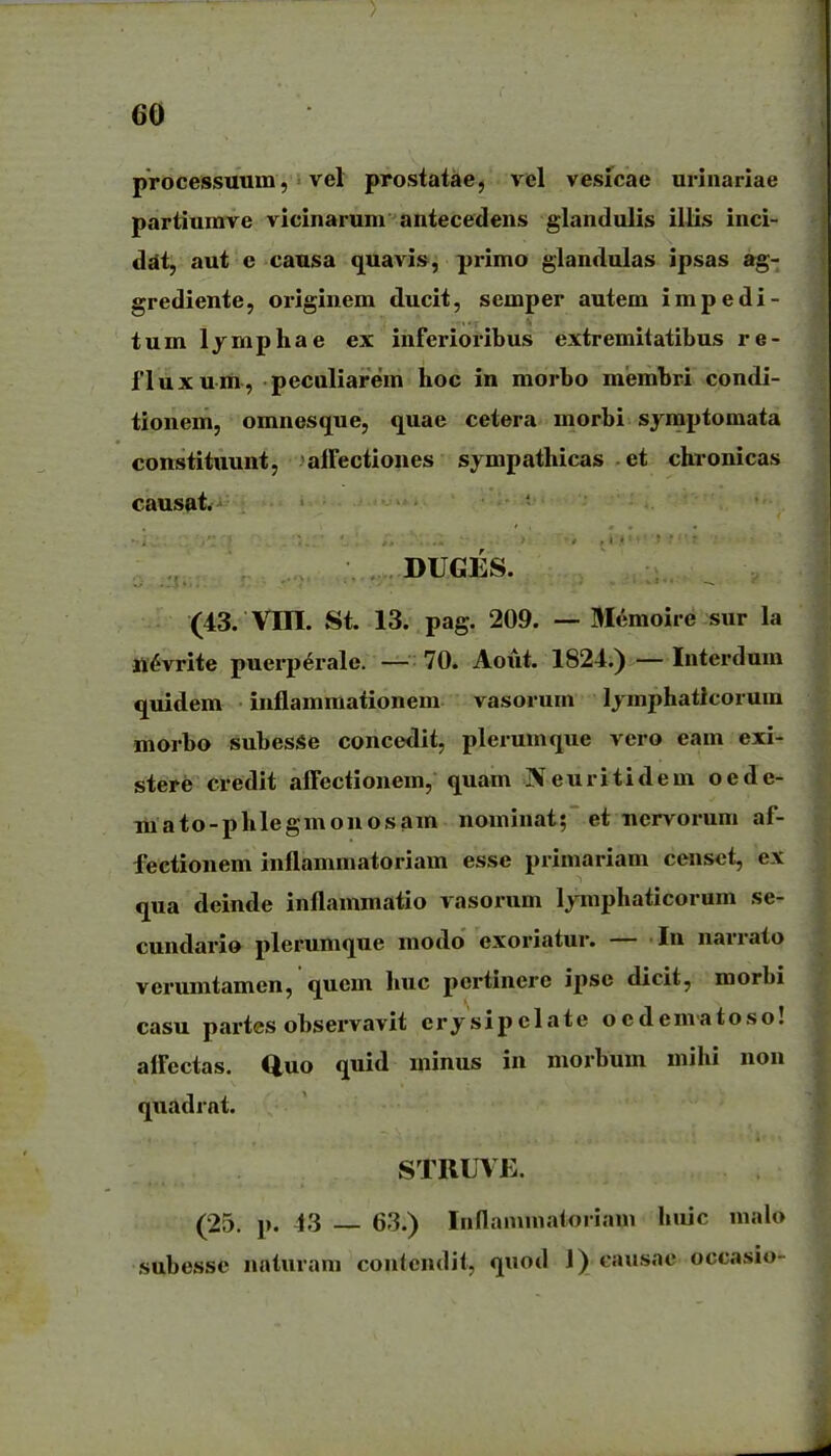 processuum, = vel prostatae, vel vesicae urinariae partiumve vicinarum antecedens glandulis illis inci- ddt, aut e causa quavis, primo glandulas ipsas ag- grediente, originem ducit, semper autem impedi- tumljmphae ex inferioribus extremitatibus re- 1'luxum, peculiarem hoc in morbo membri condi- tionem, omnesque, quae cetera morbi sj mptomata constituunt, alFectiones sympathicas et chronicas causat. DUGES. (43. Vm. St. 13. pag. 209. — Memoire sur la tt^vrite puerp^rale. — 70. Aoiit. 1824.) — Interdum quidem inflammaiionem vasorum Ijmphaticorum morbo subesSe concedit, plerumque vero eam exi- stere credit afFectionem, quam IVeuritidem oede- TMato-phlegmouosam nominat; et uervorum af- fectionem inflammatoriam esse primariam censct, ex qua deinde inflammatio vasorum lymphaticorum se- cundario plerumque modo exoriatur. — In narrato verumtamen, quem huc pcrtinere ipsc dicit, morbi casu partes observavit crysipclate ocdematoso! alfectas. Quo quid minus in morbum mihi non quadrat. STRUVE. (25. p. 13 — 63.) Inflaiuuiatoriam hiiic malo subesse naturani coutcndil, quod J) causae occasio-