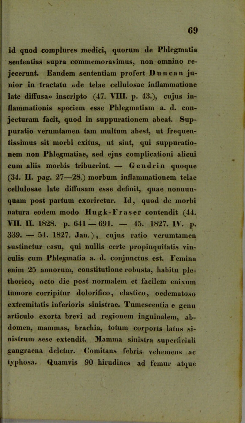 id qaod complures medlicl, quorum de Phlegmatia aententias supra commemoravimus, non omnino re- jecerunt. Eandem sententiam profert Duncan ju- nior in tractatu «de telae celluiosae inilammatione late diffusa» inscripto (47. VIII. p. 43.), cujus iu- flammationis speciem esse Phlegmatiam a. d. con- jecturam facit, quod in suppurationem abeat. Sup- puratio verumtameu tam multum abest, ut frequen- tissimus sit morbi exitus, ut sint, qui suppuratio- nem non Phlegmatiae, sed ejus complicationi alicui cum aliis morbis tribuerint. — Gendrin quoque (34. II. pag. 27—28.) morbum inflanunationem telae cellulosae late diifusam esse dcfinit, quae nonuun- quam post partum exoriretur. Id, quod de niorbi natura eodem modo Hugk-Fraser contendit (44. VII. n. 1828. p. 641 — 691. — 45. 1827. IV. p. 339. — 54. 1827. Jau.), cujus ratio Terumtameu sustinetur casu, qui nuUis certc propinquitatis vin- culis cum Phlegmatia a. d. conjunctus est. Femina enim 25 annorum, constitutione robusta, habitu plc- thorico, octo die post normalem et facilem enixum tumore corripitur dolorilico, elastico, oedematoso extremitatis inferioris sinistrae. Tumescentia e genu articulo exorta brevi ad regionem inguinalem, ab- domen, mammas, brachia, totum corporis latus si- nistrum sese extendit. Mamma sinistra superficiali gangraena deletur. Comitans fcbris vchcuioiis ac tjphosa. Quamvis 90 hirudincs ad fcmur atquc