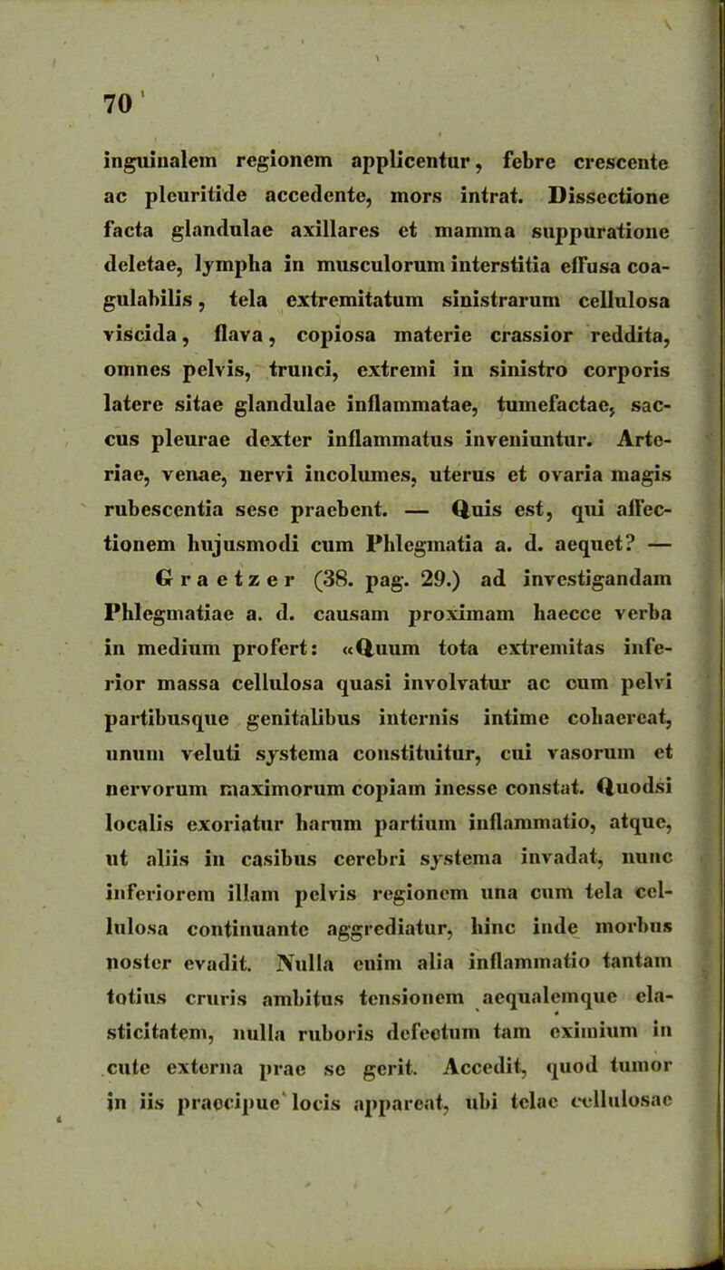 inguinalein regionem applicentur, febre crescente ac pleuritide accedente, mors intrat. Dissectione facta glandulae axillares et mamma suppuratioue deletae, Ijmpha in musculorum interstitia efTusa coa- gulabilis, tela extremitatum sinistrarum cellulosa viscida, flava, copiosa materie crassior reddita, omnes pelvis, trunci, extremi in sinistro corporis latere sitae glandulae inflammatae, tumefactac; sac- cus pleurae dexter inflammatus inveniuntur. Arte- riae, venae, nervi incolumes, uterus et ovaria magis rubescentia sese praebent. — Quis est, qui aflec- tionem hujusmodi cum Phlegmatia a. d. aequet? — Gra etzer (38. pag. 29.) ad investigandam Phlegmatiae a. d. causam proximam haecce verba in medium profert: «Q,uum tota extremitas infe- rior massa cellulosa quasi involvatui* ac oum pelvi partibusque genitalibus iuternis intimc cohaereat, ummi veluti systcma constituitur, cui vasorum et nervorum maximorum copiam inesse constat. Quodsi localis exoriatur hanim partium inflammatio, atque, ut aliis in casibus cerebri sjstema invadat, nunc inferiorem illam pelvis regioncm una cum tela ccl- lulosa continuante aggrediatur, hinc inde morbus nostcr evadit. JVuIla enim alia inflammatio tantam totius cruris ambitus tensionem aequalemque cla- sticitatem, nulla ruboris defeotum tam eximium in cutc externa prae se gcrit. Accedit, quod tumor in iis praocipue' locis ai)pareat, ubi telac ccllulosac