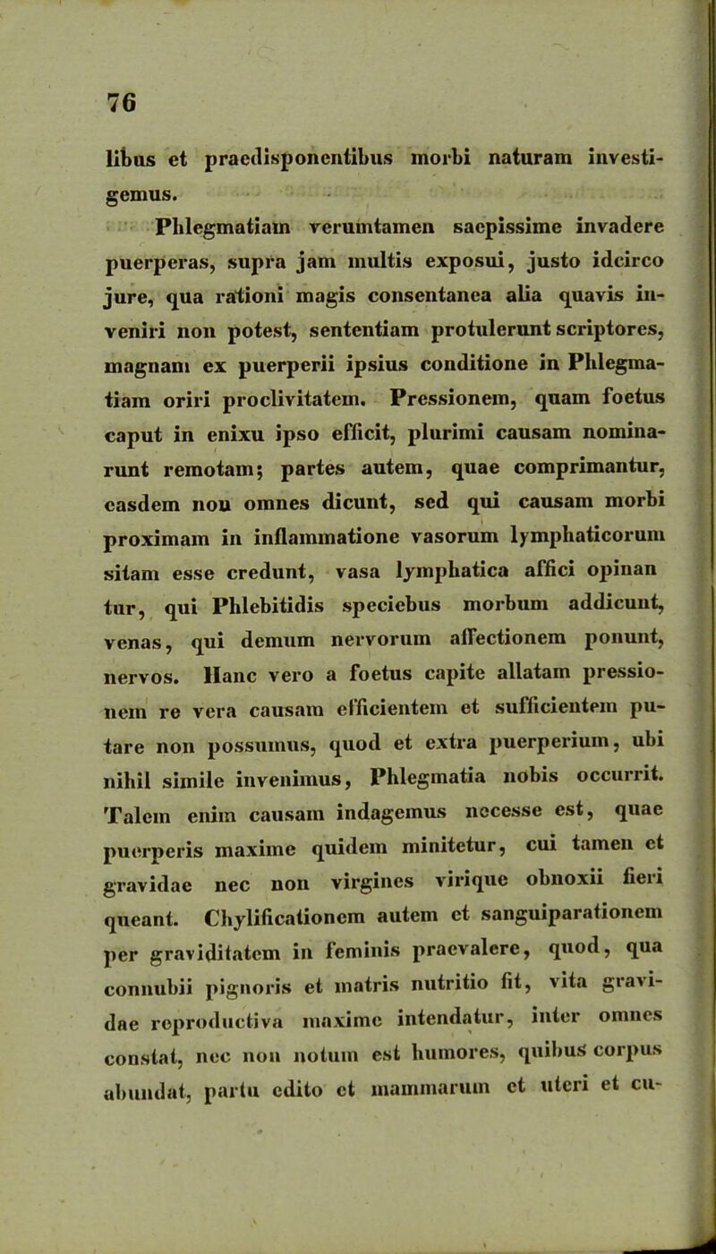 lii)as et pracdlsponcniibus morbi naturam investi- gemus. Phlegmatiam verumtamen sacpissime invadere puerperas, supra jam multis exposui, justo idcirco jure, qua rationi magis consentanea alia quavis iu- veniri non potest, sententiam protulerunt scriptores, magnani ex puerperii ipsius conditione in Phlegma- tiara oriri proclivitatem. Pressionem, quam foetus caput in enixu ipso efficit, plurimi causam nomina- runt remotam; partes autem, quae comprimantur, casdem nou omnes dicunt, sed qui causam morbi proximam in inflammatione vasorum lymphaticorum sitam esse credunt, vasa lymphatica affici opinan tur, qui Phlebitidis speciebus morbum addicunt, venas, qui demum nervorum afl^ectionem ponunt, nervos. Hanc vero a foetus capite allatam pressio- nem re vera causam efficientem et sufficientem pu- tare non possumus, quod et extra puerperium, ubi nihil simiie invenimus, Phlegmatia nobis occurrit. Talem enim causam indagemus nccesse est, quae puerperis maxime quidem minitetur, cui tamen et gravidae nec non virgines virique obnoxii fieri queant. Chylificalionem autem et sanguiparationem per graviditatcm in feminis praevalcre, quod, qua connubii pignoris et matris nutritio fit, vita gravi- dae roproductiva maximc intendatur, iuter omnes constai, nec non notum esi humores, quibusS corpus abundat, partu ediio et mammarum ct uteri ei cu-