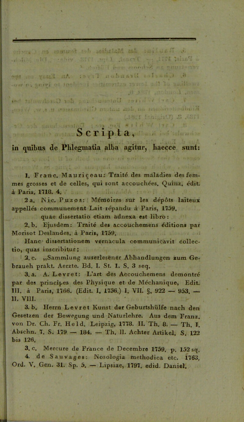 S c r i p t a, in qulbos dc Phlcgmatla alba agitur, haeccc sunt: 1. Franc. Mauri^eau: Traite des malatlies des fem- mes grosses et de celles, qui sont accouchees. Quiiiz. «idit. a Paris. 1718. 4. 2a, INic. Puzos: Mcmoires sur les dep6ts laiteux appelles communement Lait lepandu a Paris, 1759. quae dissertatio etiam adnexa est libro: 2. b. Ejusdem: Traite des accouchemens ^ditions par Morisot Deslandes. a Paxis, 1759. Hanc dissertalionem vernacula communicavit collec- tio, quas inscribitur: 3. c. „Sammlung auserlesener Ahhandlungen a:um Ge- braueh prakt. Aerzte. Bd. I. St. 1. S. 3 seq. 3. a. A. Levret: L'art des Accouchemens demontr^ par des principes des Physique et de Mdchanique, Edit. III. a Paris, 17fi6. (Edit. I. 1756.) I. VII. §. 922 — 953. — II. VIII. 3. b. Herrn Levret Kunst dsr Geburtshulfe nach den Gesetzen der Sewegung und Naturlehre. Aus dem Franz. von Dr. Ch, Fr. Held. Leipzig, 1778. II. Th. 8. — Th. I. Abschn. 7, S. 179 — 184. — Th. II. Achter Artikel. S. 122 bis 126. 3. c. Mercure de France de Decembre 1759. p. 1.52 sq. 4. de Sauvages: Nosologia methodica etc. 1763,