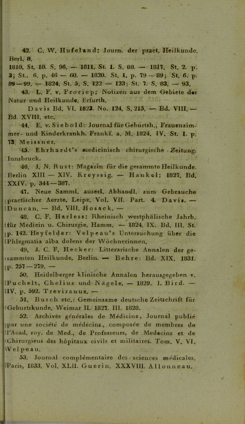 42. C. W. Hufeland; Journ. der pract. Heilkunde, Herl. 8. 1810. St, 10. S. 96. — 1811. St. 1. S. 08. — IWT. St. 2. p. 3; St. 6. p. 46 — 60. — 1820. St. 1. p. 79 — 89; St. 6. p. i«J —99. — 1024. St. 5, S. 122 — 123; St. 7. S. 83. — 93. 43. L. F, V. Froriep: ISotizen aus dem Gebiete d«r Natur und Heilkunde. Erfurlh. Davis Bd. VI. 1821. No. 124. S. 215. —^ Bd. VHI. — Dd. XVHI. etc. 44. E. V. Siebold: Journal fiir Geburlsh., Frauenzim- mer- und Kinderkrankh. Frankf. a. M. 1824. IV. St. 1. p. 78. Meissner. 45. Ehrhardt's Miedicinisch chirurgische . Zeitung. Innsbruck. 46. J. N. Rust: Magazin fiir die gfi.sammte Heilkunde. Betlin XIII — XIV. Kreyssig. — Hankel: 1827. Bd. XXIV. p. 344 — 387. 47. Neue Samml. auserl, Abhandl. zum Gebrauche ipractischer Aerzte. Leipz, Vol. VII. Part. 4. Davif. — IDuncan. — Bd. VHI, Hosack. — 48. C. F. Harless: Rheinisch westphalische Jahrb. tfiir Medicin u. Chirurgie. Hamm. — 1824. IX. Bd. III. St. p. 142. Heyfelder: Velpeaii's Untersuchung iiber die riilegmalia alba dolens der Wochnerinnen. 49. J. C. F. Hecker: Litterarische Annalen der ge- sammten Heilkunde. Berlin. — Behre: Bd. XIX. 1831. ,p. 257 — 279. — 50. Heidelberger klinische Annalen herausgegeben v, )'uchelt, Chelius und Nagele. — 1829. 1. Bird. — IV. p. 592. Trevirauus. — 51. Busch elc.: Gemeinsame deulsclie Zeilschrift fiir Geburlskunde. Weimar H. 1827. III. 1828. 52. Archivfes gcnerales de Mcdicine, Journal public [>ar une socictt- de mcdecins, composee de membres de TAcad. roy. de Med., de Professeurs, de Medecins et de I hirurgiens des hopitaux civils et mililaircs. Tom. V. VI. V ei p e au. 53. Journal compl^mentaire dcs sciences mcdicales. racis, 1833, Vol, XLU. Guerin. XXXVIIL Allonncau.