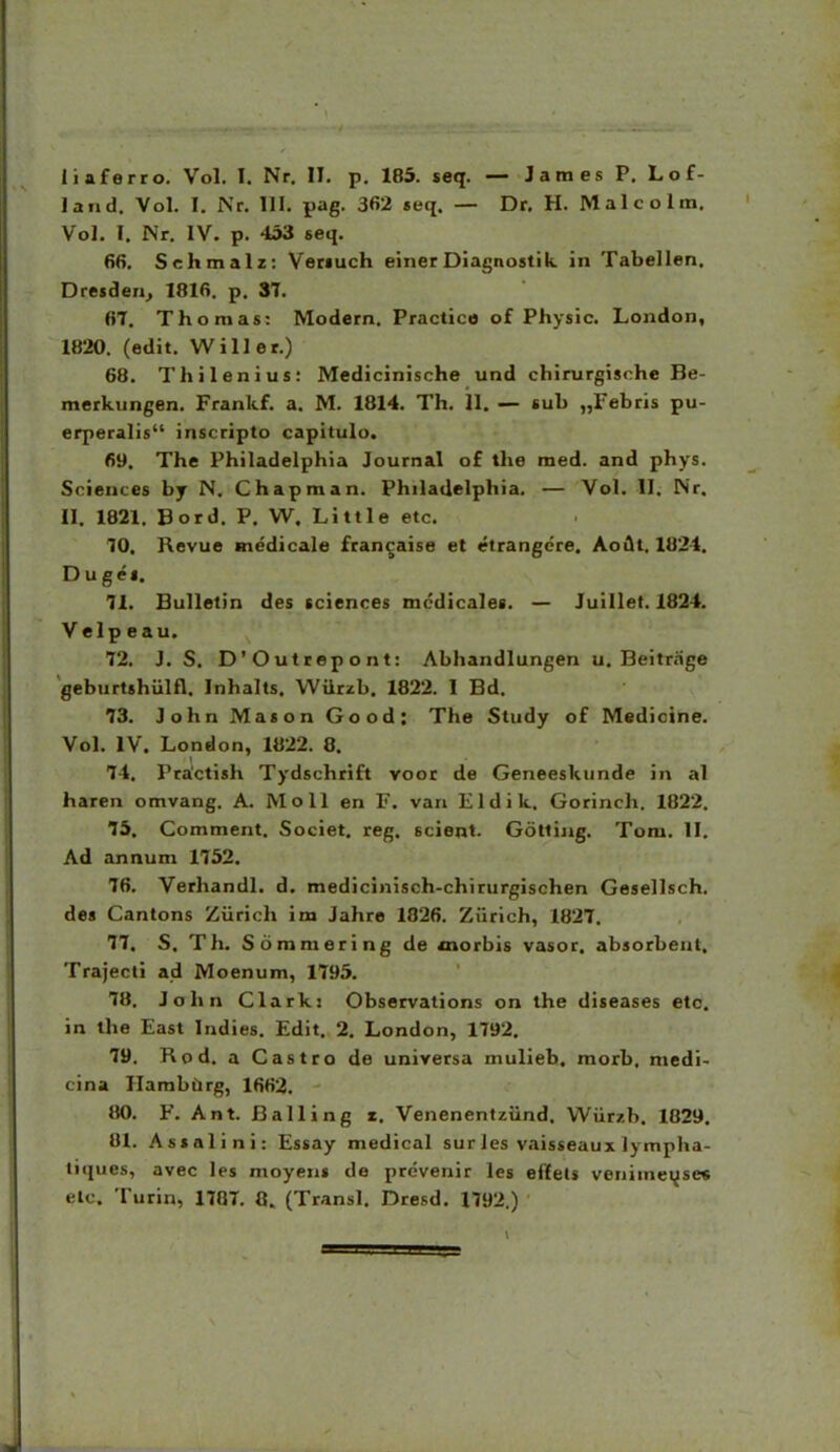 land. Vol. I. Nr. III. pag. 362 «eq. — Dr. H. M aI c o I m. Vol, I. Nr. IV. p. 453 seq. 66. Sehmalz: Veriuch einerDiagnostik in Tabellen, Dresden^ 1816. p, 37. 6T. Thomas: Modern. Practico of Physic. London, 1820. (edit. Willer.) 68. Thilenius: Medicinische und chirurgische Be- merkungen. Frankf. a, M. 1814, Th, II. — sub „Febris pu- erperalis inscripto capitulo. 69. The Philadelphia Journal of the med. and phys. Sciences by N. Chapman. PhilaUelphia. — Vol. II. Nr, II. 1821. Bord. P, W. Little etc. 10, Revue medicale francaise et etrangcre. AoAt. 1824. Duge». 71. BuIIetin des tciences mcdicales. — Juillet. 1824, Velp e au. 72. J, S. D'Outrepont: Abhandlungen u. Beitrage geburtshiilfl. Inhalts. WUrzb. 1822. 1 Bd. 73. JohnMasonGood: The Study of Medicine. Vol. IV. London, 1822. 8. 74. Practish Tydschrift voor de Geneeskunde in al haren omvang. A. Moll en F. van Eldik. Gorinch. 1822. 75. Comment. Societ. reg. scient. Gottiiig. Tom. II. Ad annum 1752. 76. Verhandl. d. medicinisch-chirurgischen Gesellsch. de» Cantons Ziirich im Jahre 1826. Ziirich, 1827. 77. S. Th. Sommering de «norbis vasor. absorbenl. Trajecli ad Moenum, 1795. 78. John Clarki Observations on the diseases etc. in the East Indies. Edit. 2. London, 1792. 79. Rod. a Castro de universa mulieb. raorb. medi- cina Hambiirg, 1662. 80. F. Ant. Balling r. Venenentziind. Wiirzb. 1829. 81. Assalini: Essay medical surles vaisseaux lympha- liques, avec les moyen» de prevenir les eiiEets venimeijsec elc. Turin, 1787. 0. (Transl. Dresd. 1792.)