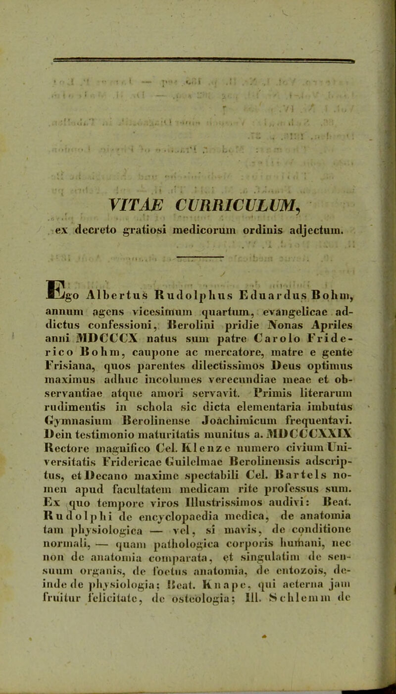 VITAE CURRICULUM, •■-•].;,.• '■•,1,. ex decreto gratiotii medlcorum ordiuis adjectum. Ejgo Albertus Rudolplius Eduardus Bohui, annuni agcns vicesimum quartum., evangelicae ad- dictus confessioni, ISerolini pritlie Nonas Apriles anni MDCCCX natus sum patrc Carolo Fride- rico Bohm, caupone ac mercatore, matre e gente Frisiana, quos parentes dilectissimos Deus optimus maximus adhuc incolumes verecundiae meae et ob- servantiae atque amori servavit. Primis literarum rudimeutis in schola sic dicta clementaria imbutUs Gj^Tnnasium Berolinense Joachimicum frequentavi. Dein testimonio maturitatis munitus a. MDCCCXXIX Rectore magnifico Cel. Klcnzc uumero civium Uni- versitatis Fridericae Guilclmac Berolinensis adscrip- tus, ctDecano maximc spectabili Cel. Bartcls no- men apud facultatem medicam rite professus sum. Ex quo tempore viros IUusti-issimos audivi: Beat. Rudolphi de encjclopaedia mcdica, de anatomia tam physiologica — vcl, si mavis, de conditione normali, — quani pathologica corporis huiiiaui, nec non de anatoniia comparata, ct singulalim de sen- suum organis, de foetiis anatomia, de eiitozois, de- inde de phj.siologia; !5ca(. Knapc, qui aeterna jaui