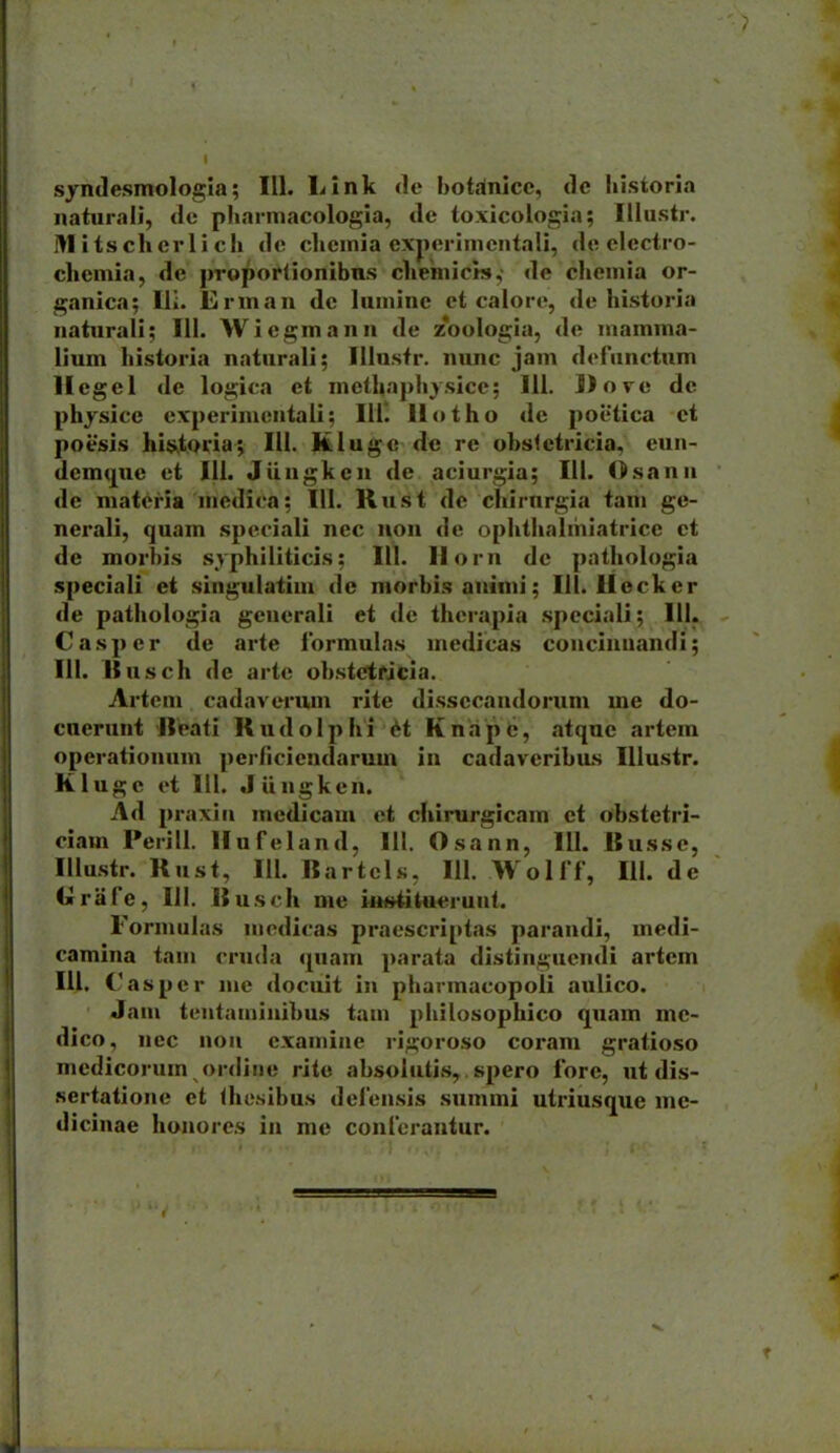 naturali, tlc pliannacologia, de toxicologia; Illustr. i>I its ch erl i cli de clicinia exjxM-imcntali, de electro- chcmia, de proportionibns chemicis,' de chemia or- ganica; Ili. Erman de lumine ct calore, de historia naturali; III. Wiegmann de z^oologia, de mamma- lium historia naturali; Illustr. nunc jam dofunctum llegel dc logica et methaphysice; 111. Dove de physicc cxperimcntali; Ilil llotho de poctica ct poesis hi$^toria; 111. Kluge de rc obslctricia, eun- dem(j[ue ct 111. Jiingken de aciurgia; 111. Osann de maieria niedica; 111. Rust de chirnrgia tarii ge- nerali, quam spcciali nec non dc ophthalmiatricc ct de morbis syphiliticis; 111. llorn dc pathologia speciali et singulatim de morbisanimi; 111. Ueckcr de pathologia gcncrali et dc therapia .speciali; 111. Casper de arte lormulas medicas concinnandi; III. Itusch de artc obstctrJcia. Artem cadaverum rite dissccandorum me do- cnerunt Reati Rudolphi H KnapC, atquc artem operationum perficiendarum in cadavcribiLs IUustr. Kluge ct 111. Jiingken. Ad praxin medicam ct chirurgicam ct obstetri- ciam Perill. llufeland, 111. Osann, 111. Russe, Illustr. Rust, 111. RartcLs, 111. Wollf, 111. de Grafe, 111. Rusch me iu«titucrunt. Formulas nicdicas pracscriptas parandi, medi- camina tam cruda quam parata distingucndi artcm lU. Casper me docuit iu pharmacopoli aulico. Jam tentaminibus tam philosophico quam mc- dico, nec nou cxamine ria;oroso coram gratioso mcdicorum ordiiie ritc absolutis,. spero forc, ut dis- sertationc et thesibus dcfcnsis snmmi utriusque mc- dicinae hoiiorcs in me confcrantur.