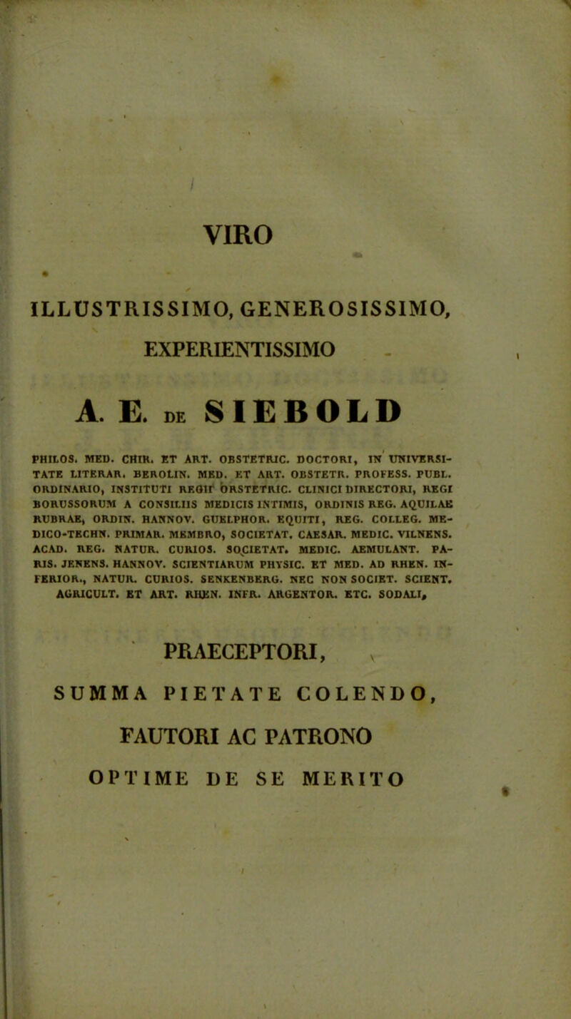 I VIRO ILLUSTRISSIMO, GENEROSISSIMO, PHILOS. MED. CHlR. ET ART. OBSTETRIC. DOCTORI, IN UNIVERSI- TATE tITERAR. BEROUN. MED. ET ART. OBSTETR. PROFESS. PUBL. ORDINARIO, INSTITUTI REGIT ORSTETRIC. CLINICI DIRECTORI, REGI BORUSSORUM A CONSILIIS MEDICIS INTIMIS, ORDINIS REG. AQUILAE RUBRAE, ORDIN. HANNOV. GUKLPHOR. EQUITI, REG. COLLEG. ME- DICO-TECHN. PRIMAR. MEMBRO, SOCIETAT. CAESAR. MEDIC. VILNENS. ACAD. REG. NATUR. CURIOS. SOCIETAT. MEDIC. AEMULANT. PA- RIS. JENENS. HANNOV. SCIENTIARUM PHTSIC. ET MED. AD RHEN. IN- FERIOR., NATUR. CURIOS. SENKENBERG. NEC NON SOCIET. SCIENT. AGRICULT. ET ART. RHEN. INFR. ARGENTOR. ETC. SODALI, PRAECEPTORI, SUMMA PIETATE COLENDO, FAUTORI AC PATRONO OPTIME DE SE MERITO EXPERIENTISSIMO E. de SIEBOLD