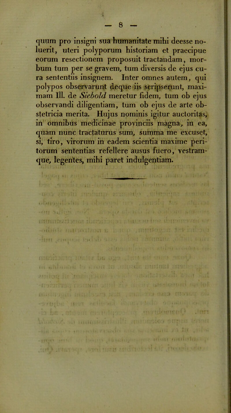 quum pro insigni sua humanitate mihi deesse no- luerit, uteri polyporum historiam et praecipue eorum resectionem proposuit tractandam, mor- bum tum per se gravem, tum diversis de ejus cu- ra sententiis insignem. Inter omnes autem, qui polypos observarunt deque iis scripserunt, maxi- mam 111. de Siebold meretur fidem, tum ob ejus observandi diligentiam, tum ob ejus de arte ob- stetricia merita. Hujus nominis igitur auctoritas, in omnibus medicinae provinciis magna, in ea, quam nunc tractaturus sum, summa me excuset, si, tiro, virorum in eadem scientia maxime peri- torum sententias refellere ausus fuero, vestram- que, legentes, mihi paret indulgentiam. f | f f | MMtM