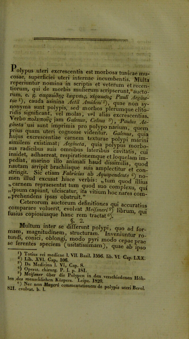 Polypus uteri excrescentia est morbosa tunicae mu- cosae, superficiei uteri internae incumbentis Multa reperiuntur nomina in scriptis et veterum etrecen- tiorum, qui de morbis mulierum scripserunt, aucto- rum, e. g. Gagxaidijg 'txcpvoig, xioxcoGig Pauli Aegine- t(le J > cauda asmina Attii Amidmi-), quae non sv- nonyma sunt polypis, sed morbos plerumque clito- ridis significant, vel molas, Vp1 alias excrescentias. Verbo nolvTtovq jam Galenus, Celsus 3)} Paulus Ae- gmcta usi sunt imprimis pro polypo narium, quem prius quam uteri cognosse videntur. Galenus, quia hu,us excrescentiae carnem texturae polypi marini similem existimat; Aegineta, quia polypus morbo- sus radicibus suis omnibus lateribus cavitatis cui insidet, adhaereat, respirationemque et loquelam im pediat, marino illo animali haud dissimilis, quod nautam arripit brachiisque suis amplectitur et con- stringit. Sic etiam Fabrwius ab Aijuapendcnle *) no- men illud excusat hisce verbis: „tum quod illius „ carnem repraesentat tum quod suo complexu nui „ipsum capiunt, ulciscatur, ita vitium hoc nares com- prehendens ipsas obstruit.” Ceterorum auctorum definitiones qui accuratius comparare voluerit, evolvat Mei/sneri$ librum qu lusius copiosiusque hanc rem tractati 4 x/r 2’ Multum inter se differunt polypi, quo ad for- marn, magnitudinem, structuram, inveniuntur ro- tundi, conici, oblongi, modo pyri modo cepae prae sc ferentes speciem (usitatissimam), quae ab ?pSo => SxK S'd:cm mB“'-I556' VI- .itt De i vi r o De Medicina 1. VI, Cap. 8. 5\ ?P?raL «^irurg. P. I. p. 181. ) Mvifsner uber die Polypen in den verschicdpner, ir i. len de» roensclilichcn Korpcrs. Leipz. 1820 CrSChlcdcnen Ho1»' 821. evoIvaCt.nbniMa3'm’ commcatati°n'ni de polypi* uteri Berol.