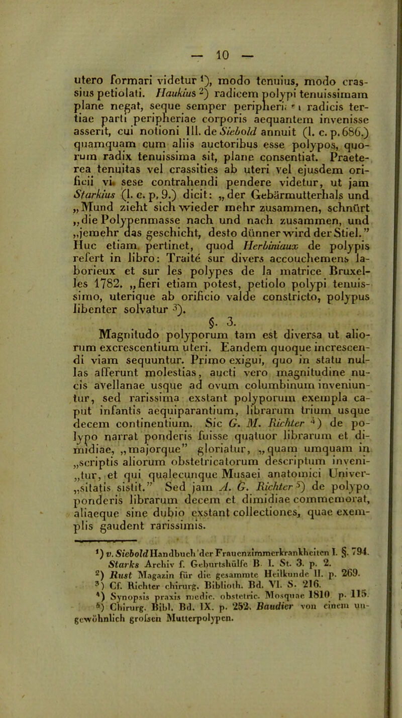 utero formari videtur *), modo tenuius, modo cras- sius petiolati. JIaukius * 2 3 *) radicem polypi tenuissimam plane negat, seque semper peripheri; -1 radicis ter- tiae parti peripheriae corporis aequantem invenisse asserit, cui notioni 111. de Siebold annuit (1. c. p.686.) quamquam cum aliis auctoribus esse polypos, quo- rum radix tenuissima sit, plane consentiat. Praete- rea tenuitas vel crassities ab uteri vel ejusdem ori- ficii vi. sese contrahendi pendere videtur, ut jam Sfarkius (1. c. p, 9.) dicit: „der Gebarmutterhals und „Mund zieht sichwieder mehr zusammen, schnurt „die Polypenmasse nach und nach zusammen, und „jemehr das geschicht, desto diinnerwird derStiel.” Huc etiam, pertinet, quod Ilerbiniaux de polypis refert in libro: Traite sur divers accouchemens la- borieux et sur les polypes de ia matrice Bruxel- Jes 1782. „ fieri etiam potest, petiolo polypi tenuis- simo, uterique ab orificio valde constricto, polypus libenter solvatur 3). §• 3. Magnitudo polyporum tam est diversa ut alio- rum excrescentium uteri. Eandem quoque increscen- di viam sequuntur. Primo exigui, quo in statu nul- las afferunt molestias, aucti vero magnitudine nu- cis avellanae usque ad ovum columbinum inveniun- tur, sed rarissima exstant polyporum exempla ca- put infantis aequiparantium, librarum trium usque decem continentium. Sic G. M. Richter **) de po- lypo narrat ponderis fuisse quqluor librarum et di- midiae, „majorque” gloriatur, „quam umquam in „scriptis aliorum obstetricatorum descriptum inveni- „tur, et qui qualecunque Musaei anatomici Univer- „sitatis sistit.” Sed jam yl. G. Richter5) de polypo ponderis librarum decem et dimidiae commemorat, aliaeque sine dubio exstant collectiones, quae exem- plis gaudent rarissimis. ’) V. Sic&oMHandbuchdcr Frnuenzimmcrkrankhcitcn I. §. 794. Siarks Arcliiv f. Geburtsbulfc B. 1. St. 3. p. 2. 2) llust Magazin fur dic gesammte Heitkundc II. p. 269. 3) Cf. Bichtcr chirurg. Biblioth. Bd. VI. S. 216. ') Synopsis praxis medie, obstetric. Mosqitae 1810 p. IIS. s) Chirurg. Bibi. Bd. IX. p. 252. Baudicr von cinem uu- gcwdhnlich grotsen Mutterpolypcn.
