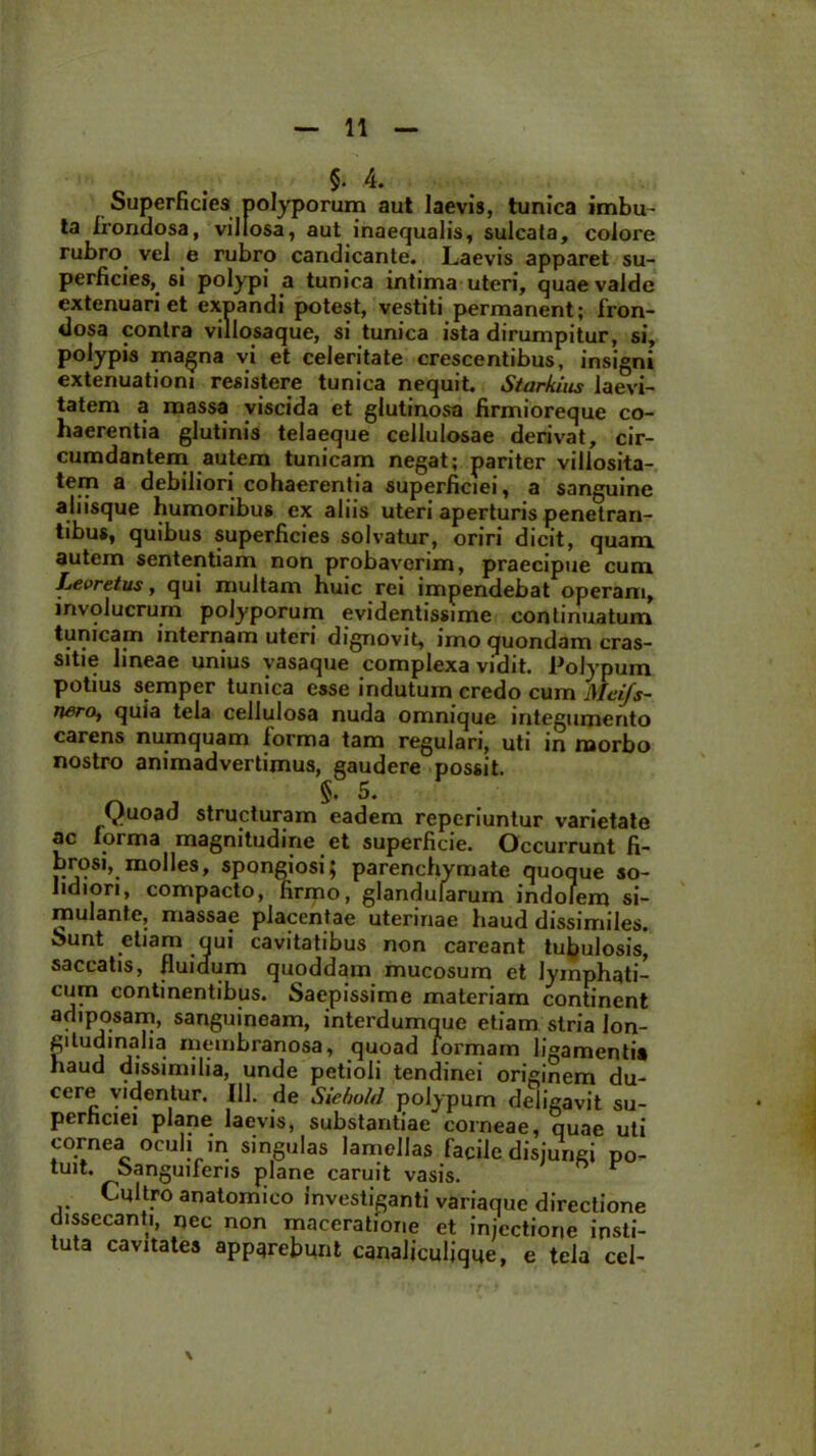 §. 4. Superficies polyporum aut laevis, tunica imbu- ta frondosa, villosa, aut inaequalis, sulcata, colore rubro vel e rubro candicante. Laevis apparet su- perficies, si polypi a tunica intima uteri, quae valde extenuari et expandi potest, vestiti permanent; fron- dosa contra villosaque, si tunica ista dirumpitur, si, polypis magna vi et celeritate crescentibus, insigni extenuationi resistere tunica nequit. Starkiiis laevi- tatem a massa viscida et glutinosa firmioreque co- haerentia glutinis telaeque cellulosae derivat, cir- cumdantem autem tunicam negat; pariter villosita- tem a debiliori cohaerentia superficiei, a sanguine aliisque humoribus ex aliis uteri aperturis penetran- tibus, quibus superficies solvatur, oriri dicit, quam autem sententiam non probaverim, praecipue cum Jjeoretus, qui multam huic rei impendebat operam, involucrum polyporum evidentissime continuatum tunicam internam uteri dignovit, imo quondam cras- sitie lineae unius vasaque complexa vidit. Polypum potius semper tunica esse indutum credo cum Meifs- tierOf quia tela cellulosa nuda omnique integumento carens numquam iorma tam regulari, uti in morbo nostro animadvertimus, gaudere possit. §. 5. Quoad structuram eadem reperiuntur varietate ac Iorma magnitudine et superficie. Occurrunt fi- brosi, molles, spongiosi; parenchymate quoque so- lidiori, compacto, firmo, glandularum indolem si- mulante, massae placentae uterinae haud dissimiles. Sunt etiam qui cavitatibus non careant tubulosis, saccatis, fluidum quoddam mucosum et lymphati- cum continentibus. Saepissime materiam continent adiposam, sanguineam, interdumque etiam stria lon- gitudinalia membranosa, quoad tormam ligamenti# haud dissimilia, unde petioli tendinei originem du- cere videntur. 111. de Siebold polypum deligavit su- perhciei plane laevis, substantiae corneae, quae uti cornea oculi in singulas lamellas facile disjungi po- tuit. oanguueris plane caruit vasis. Cultro anatomico investiganti variaque directione dissecanti, nec non maceratione et injectione insti- tuta cavitates apparebunt canaliculique, e tela cel-