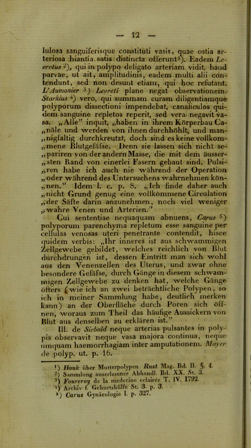 lulosa sanguiferisque constituti vasis, quae ostia ar- teriosa hiantia satis distincta offerunt1 *). Eadem Le- vretus '*), qui in polypo deligato arteriam vidit, haud parvae, ut ait, amplitudinis, eadem multi alii con- tendunt, sed non desunt etiam, qui hoc refutant. L’Aumonier 3 4) Levreti plane negat observationem. Starkius vero, qui summam curam diligentiamque polyporum dissectioni impendebat, canaliculos qui- dem sanguine repletos reperit, sed vera negavit va- sa. „Alle” inquit, „haben in ihrem Ktirperbau Ca- prile und werden von ihnendurchhrthlt, und man- „nigfaltig durchkreutzt, doch sind es keine vollkom- „mene Blutgefafse. l>enn sie lassen sich nicht se- „pariren von der andernMasse, die mit dem ausser- „sten Rand von einerlei Fasern gebaut sind. Pulsi- „ren habe ich auch nie wahrend der Operation „ oder wahrend des Untersuchens wahrnehmen kon- „nen.” Idem 1. c. p. 8. „ Ich finde daher auch „ nicht Grund genug eine vollkommene Circulation „der Safte darin anzunehmen, noch viel weniger „wahre Yenen und Arterien.” Cui sententiae nequaquam abnuens, Carus 5) polyporum parenchyma repletum esse sanguine per cellulas venosas uteri penetrante contendit, hisce quidem verbis: „lhr inneres ist aus schwammigen Zellgewebe gebildet, welches reichlich von Blut durchdrungen ist, desscn Eintritt man sich wohl aus den Venenzellen des Uterus, und zwar ohne besondere Gefafse, durch Gange in diesem schwam- migen Zellgewebe zu denken hat, welche Gange offers (wie ich an zwei betrachtliche Polypen, so ich in meiner Sammlung habe, deutlich merken kann) an der OberflSche durch Poren sich Off- nen, woraus zum Theil das haufige Aussickern von Blut aus denselben zu erklaren ist.:’ III. de Siebold neque arterias pulsantes in poly- pis observavit neque vasa majora continua, neque umquam haemorrhagiam inter amputationem. May er de polyp. ut. p. 16. «) Hauk iibcr Muttcrpolypen Rtist Mag. Bd. II. §. 4. -) Sammlung auscrlescner Abhandl. Bd. XX. St. 3. 3) Fourcroy de la mcdecine cclairec T. IV. 1792- ') Archiv f. Geburtshulfc St. 3.^p. 3. 4) Carus Gynacologie I. p. 327. \