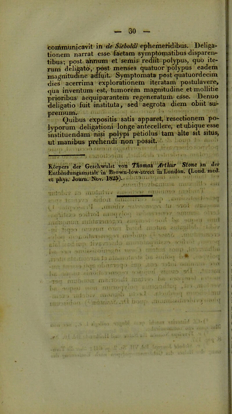 communicavit in de Sieboldi ephemeridibus. Deliga- tionem narrat esse factam symptomatibus disparen- tibus; post annum et semis rediit polypus, quo ite- rum deligata, post menses quatuor polypus eadem magnitudine adfuit Symptomata post quatuordecim dies acerrima explorationem iteratam postulavere, qua inventum est, tumorem magnitudine et mollitie prioribus aequiparantem regeneratum esse. Denuo deligatio fuit instituta, sed aegrota diem obiit su- premum. . Quibus expositis satis apparet, resectionem po- lyporum deligationi longe antecellere, et ubique esse instituendam nisi polypi petiolus tam alte sit situs, ut manibus prehendi non possit. i, iliretO mi<l' 11 l'('l •• N ; • • 'i !*'••• > ' ■’ — Korpers der GescWulst vori Thoma& Arthur Stonc in der Entbindungianstalt in Brown-low-strcct in London. (Lond. med. et phys. Joum. Ntov. 1825). ■ • 1' ‘ • * t: V’ ,’i>C; :i. «i - ■ ' • * *•« • ! ' • . • ! «idoli cmli In •• .*•••• ' ' 1 ■ '”T .i . > .Ullliir/ ■ •» 'i* I tflilutl ili ■ i !•»!«•» t I 1 .r,i: jii.Mivmi n • ••  •••'*• ! , iv.iAtm ou.i ht- ’ .t '• •• : ■ ■ , '..II i 1. tl Ili I 1' 1 I * < * ■ ■11 ' ' ’ *' * ' ‘ * ' 1 ' ci, :■ • iu:, ii /i,. • .! • !• .‘J ■' 1 J 1 I ., i TlllVf.fll t.11'i ' *’:■ 1 '' . i' ' ■ . • • ' . I .t, l I«i . Ii»'> I I „ ■ . i r « • . • i \*f % * . .1 ... — * • ,t ( • 6 • i . • R