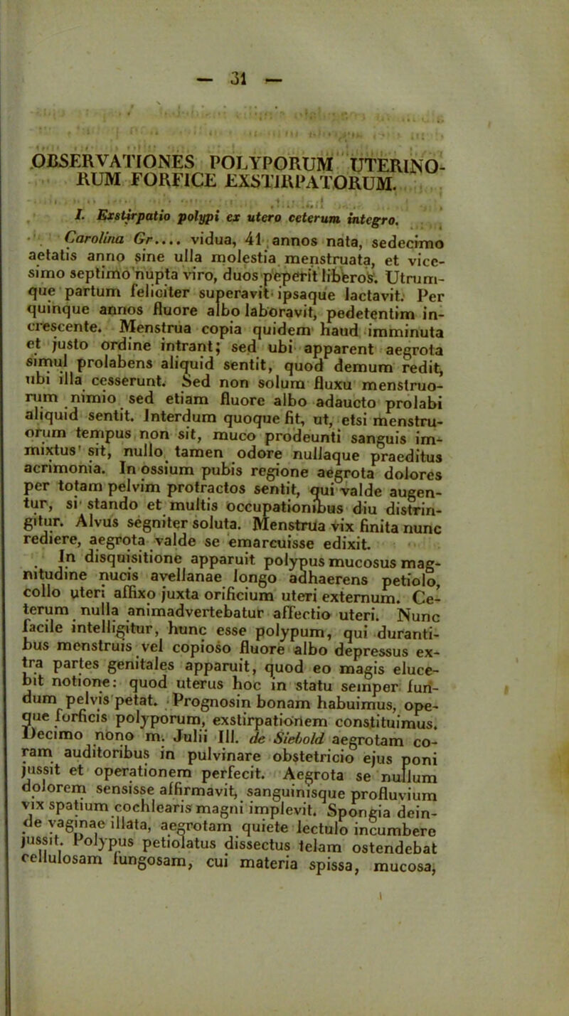 OBSERVATIONES POLYPORUM UTERINO- RUM FORFICE EXSTIRPATORUM. I. Exstirpatio polypi ex utero ceterum integro. Caroliria Gr.... vidua, 41 annos nata, sedecimo aetatis anno sine ulla molestia menstruata, et vice- simo septimo nupta viro, duos peperit lifcWoV. Utrum- que partum feliciter superavit ipsaque lactavit. Per quinque annos fluore albo laboravit, pedetentim in- ci escente. Menstrua copia quidem haud imminuta et justo ordine intrant} sed ubi apparent aegrota simul prolabens aliquid sentit, quod demum redit, ubi illa cesserunt. Sed non solum fluxu menstruo- rum nimio sed etiam fluore albo adaucto prolabi aliquid sentit. Interdum quoque fit, ut, etsi menstru- orum tempus non sit, muco prodeunti sanguis im- mixtus sit, nullo tamen odore nullaque praeditus acrimonia. In ossium pubis regione aegrota dolores per totam pelvim protractos sentit, qui valde augen- tur, si’ stando et multis occupationibus diu distrin- gitur. Alvus segniter soluta. Menstrua vix finita nunc rediere, aegrota valde se emarcuisse edixit. • j-n disquisitionc apparuit polypus mucosus mag- nitudine nucis avellanae longo adhaerens petiolo, collo uteri affixo juxta orificium uteri externum. Ce- terum nulla animadvertebatur affectio uteri. Nunc facile inte 11 igitur, hunc esse polypum, qui duranti- bus menstruis vel copioso fluore albo depressus ex- tra partes genitales apparuit, quod eo magis eluce- bit notione: quod uterus hoc in statu semper furi- dum pelvis petat. Vrognosin bonam habuimus, ope- que forficis polyporum, exstirpationem constituimus. Decimo nono m. Julii 111. de Siebold aegrotam co- ram auditoribus in pulvinare obstetricio ejus poni jussit et operationem perfecit. Aegrota se nullum dolorem sensisse affirmavit, sanguinisque profluvium vix spatium cochlearis magni implevit. Spongia dein- de vaginae illata, aegrotam quiete lectulo incumbere jussit. I olypus petiolatus dissectus telam ostendebat cellulosam lungosam, cui materia spissa, mucosa, i