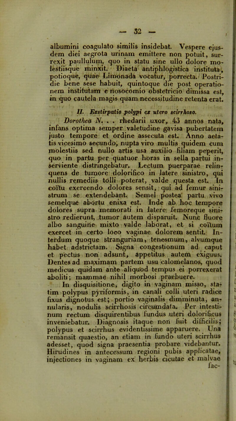 albumini coagulato similis insidebat. Vespere ejus- dem diei aegrota urinam emittere non potuit, sur- rexit paullulum, quo in statu sine ullo dolore mo- lestiisque minxit. Diaeta antiphlogistica instituta, potioque, quae Limonada vocatur, porrecta. Postri- die bene sese habuit, quintoque die post operatio- nem institutam e nosocomio obstetricio dimissa est, in quo cautela magis quam necessitudine retenta erat. II. Exstirpatio polypi ex utero scirrhoso. Dorothea N. . . rhedarii uxor, 43 annos nata, infans optima semper valetudine gavisa pubertatem justo tempore et ordine assecuta est. Anno aeta- tis vicesimo secundo, nupta viro multis quidem cum molestiis sed nullo artis usa auxilio filiam peperit, quo in partu per quatuor horas in sella partui in- serviente distringebatur. Lectum puerparae relin- quens de tumore dolorifico in latere sinistro, qui nullis remediis tolli poterat, valde questa est. In coitu exercendo dolores sensit, qui ad femur sini- strum se extendebant. Semel postea partu vivo semelque abortu enixa est. Inde ab hoc tempore dolores supra memorati in latere femoreque sini- stro redierunt, tumor autem disparuit. Nunc fluore albo sanguine mixto valde laborat, et si coitum exercet in certo loco vaginae dolorem sentit In- terdum quoque stranguriam, tenesmum, alvumque habet aastrictam. Signa congestionum ad caput et pectus non adsunt, appetitus autem exiguus. Dentes ad maximam partem usu calomelanos, quod medicus quidam ante aliquod tempus ei porrexerat aboliti; mammae nihil morbosi praebuere. In disquisitione, digito in vaginam misso, sta- tim polypus pyriformis, in canali colli uteri radice fixus dignotus est; portio vaginalis dimminuta, an- nularis, nodulis scirrhosis circumdata. Per intesti- num rectum disquirentibus fundus uteri dolorificus inveniebatur. Diagnosis itaque non fuit difficilis; polypus et scirrhus evidentissime apparuere. Una remansit quaestio, an etiam in fundo uteri scirrhus adesset, quod signa praesentia probare videbantur. Hirudines in antecessum regioni pubis applicatae, injectiones in vaginam ex herbis cicutae et malvae fac-