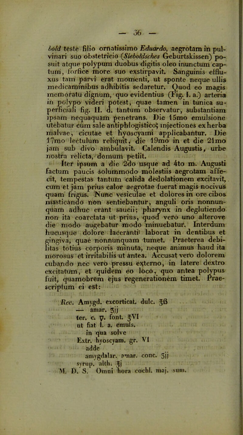 bold teste filio ornatissimo Eduardo, aegrotam in pul- vinari suo obstetricio (Sieboldsches Geburtskissen) po- suit atque polypum duobus digitis oleo inunctum cap- tum, forfice more suo exstirpavit. Sanguinis efflu- xus tam parvi erat momenti, ut sponte neque ullis medicaminibus adhibitis sedaretur. Quod eo magis memoratu dignum, quo evidentius (Fig. I. a.) arteria in polypo videri potest, quae tamen in tunica su- perficiali fig. II. d. tantum observatur, substantiam ipsam nequaquam penetrans. Die 15mo emulsione utebatur cum sale antiphlogistico; injectiones exherba malvae, cicutae et hyoscyami applicabantur. Die 17mo lectulum reliquit, die 19mo in et die 21mo jam sub divo ambulavit. Calendis Augustis, urbe nostra relicta, domum petiit. Iter ipsum a die 2do usque ad 4to m. Augusti factum paucis solummodo molestiis aegrotam affe- cit, tempestas tantum calida dedolationem excitavit, cum et jam prius calor aegrotae fuerat magis nocivus quam frigus. Nunc vesiculae et dolores in ore cibos masticando non sentiebantur, anguli oris nonnun- qiiam adhuc erant saucii; pharynx in deglutiendo non ita coarctata ut prius, quod vero uno alterove die modo augebatur modo minuebatur. Interdum hucusque dolore laceranti' laborat in dentibus et gingiva, quae nonnunquam tumet. Praeterea debi- litas totius corporis minuta, neque animus haud ita morosus et irritabilis ut antea. Accusat vero dolorem cubando nec vero pressu externo, in latere dextro excitatum, et quidem eo loco, quo antea polypus fuit, quamobrem ejus regenerationem timet. Prae- scriptum ei est: Rec. Amygd. excorticat, dulc. gA — amar. gjj ter. c. V. font. ^VI ut fiat l. a. emuls. in qua solve Exlr. hyoscyam. gr. VI adde amygdalar. amar. conc. 5jj syfup. alth. M. D. S. Omni hora cochl. maj. sum.