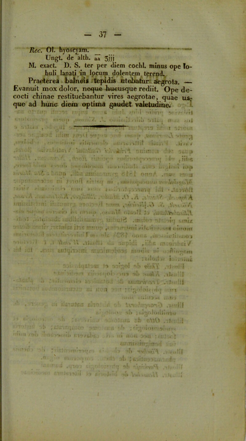 Rec. 01. hyoscjamr _ Ungt de alth. aa 3jjj M. exact. D. S. ter per diem cochl. minus ope lo- buli lanati in locum dolentem terend. Praeterea balnei* tepidis utebatur aegrota. — Evanuit mox dolor, neque hucusque rediit. Ope de- cocti chinae restituebantur vires aegrotae, quae u*r que ad hunc diem optima gaudet valetudine. ;:i: 0.*' ;!tr-T-. !(!•■) k ’rv^it • HfMM* ii. .Iit» *iiU.; fli.i,- -,nj m , • *'* .. I -.i»f! m. ;mi *.* '>v.\ ** * '1 * *1 •' i - «i i fi |f|'n( t‘> it i! i i t. i' k_M 11 -1. i.,i i . l|Vf V • : • »ic , V i.nt f:n:in: m r st: ,» • . ‘ ■ • . . ... i r,,j 11. ’ ’1 ■1 '* * ■ ■ ' ’» •*. uu.i.nt. mu i ». 1... * - i ... , | -111 Itkjk • v.ik! Vi .o • 1 /ii , U!J' ■ ’  ! . 'vi': * , mi»- u VUpOf !U tlion fli , HIK niioiium ^ •' • • «m >■ • t. ..Y<J jvirwn i i;i| k JcriAft A ... ...Vi-.. . ■. .0 .A ,tV.v. V -.va\ ’•»: --r. i* ■ •! -i •• v>.\ j.;\ .v. .jw a • ■ i'1 »k m«»kkp . liJi.i?! J:> ,ux;Mtf>kv.aei\tV. • .ti’ ,,m jjt ■; ' nI/m::?. ffv: * * • 'uiu**ut /iIi;it *; mH t'ititim ’ M  - • 1 f  r-l' oikii; .ui .uli «no‘> * j -l \W->'\ atopidi ,iibc rn mnhci / • : ! .(■ : feli}?iinJ:ui ,1’ inutili; it* tlii.yrm : fcilott >'■ i. ..ut l |.V . Ji *» osipol ‘vS «\j\VY i| i ‘ V • 1 , „ t,ol mu ul» .V«A'A . 11,• ’1 ' ■ <■ •■ ••• ,{■» ?.uiYiny y-, Y t»lti • t:. :i ■ 'i' di. ri •» >»• 1» » ili) tr. . ■ f 1 > ■ • • • n ; . 1 . i --jit i vii.ii . sii ; <.><pkl*kii}i<IYii ’ • * *• *• '. .i : iit. afc otjO ,-j|. l;l 1 •' ;>•:« i i; • •* ■;rr^niof al,n». Hi 1 /1H| | i);/).,. n, I lu/fct'! , t). III «luu 0'lll :.; > aumi/>irr^«i5id , • s•> '' ’ ' . ■!, ,.v.\ •n |it i ' *•!': >f» JI. ,;!tr93;.(, d 7 ’-•<**«» K /i : * :*-j -»!♦ nvvH-wA .fC 'f n t.T )--njjl ii i ; kj» W\virtikl\ .