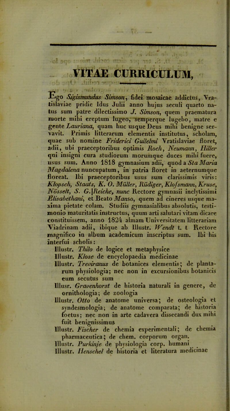 -o! MO  01» r VITAE CURRICULUM, - • r / .' • *• i • 1*■*■*-. t .... , •, go SigismuJidus Simson, fidei mosaicae addictus, Vra- tisiaviae pridie Idus Julii anno hujus seculi quarto na- tus sum patre dilectissimo J. Simson, quem praematura morte mihi ereptum lugeo, semperque lugebo, matre e gente Lauriana, quam huc usque Deus mihi benigne ser- vavit. Primis litterarum elementis institutus, scholam, quae sub nomine Friderici Guilelmi Yratislaviae floret, adii, ubi praeceptoribus optimis Roch, Neumaim, Hillcr qui insigni cura studiorum morumque duces mihi fuere, usus sum. Anno 1818 gymnasium adii, quod a Sta Maria DIagdalena nuncupatum, in patria floret in aeternumque floreat. Ibi praeceptoribus usus sum clarissimis viris: Klopsch, Staats, K. O. Miiller, Riidiger, Klojsmann, Kruse, Ndsselt, S. G.\Reiche, nunc Rectore gymnasii inclytissimi Elisabethani, et Beato Manso, quem ad cineres usque ma- xima pietate colam. Studiis gymnasialibus absolutis, testi- monio maturitatis instructus, quum arti salutari vitam dicare constituissem, anno 1824 almam Universitatem litterariam Viadrinam adii, ibique ab lllustf. VFendt t. t Rectore magnifico in album academicum inscriptus sum. Ibi his interfui scholis: lllustr. Thilo de logice et metaphysicc lllustr. Klose de encyclopaedia medicinae lllustr. Treoiranus de botanices elementis; de planta- rum physiologia; nec non in excursionibus botanicis eum secutus sum Illusr. Gravenhorst de historia naturali in genere, de ornithologia; de zoologia lllustr. Otto de anatome universa; de osteologia et syndesmologia; de anatome comparata; de historia foetus; nec non in arte cadavera dissecandi dux mihi fuit benignissimus lllustr. Fischcr de chemia experimcntali; de chemia pharmaceutica; de ehem, corporum organ. lllustr. Purkinje de physiologia corp. humani lllustr. Henschel de historia et literatura medicinae