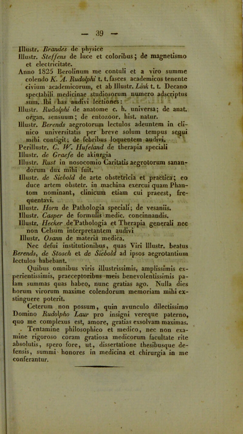 Illustr. Brandes de physice Illustr. Steffens de luce et coloribus; de magnetismo et electricitate. Anno 1825 Berolinum me contuli et a viro summe colendo K. A. Rudolptii 1.1. fasces academicos tenente civium academicorum, et ab Illustr. Link 1.t. Decano spectabili medicinae studiosorum numero adseriptus sum. Ibi lias audivi lectiones: Illustr. Rudolphi de anatome c. h. universa; de anat. organ. sensuum; de entozoor, hist. natur. Illustr. Berends aegrotorum lectulos adeuntem in cli- nico universitatis per breve solum tempus sequi mihi contigit; de febribus loquentem audivi. Perillustr. C. JV. Hufeland de therapia speciali Illustr. dc Graefe de akiurgia Illustr. Rust in nosocomio Caritatis aegrotorum sanan- dorum dux mihi fuit. Illustr. de Siebold de arte obstetricia et practica; eo duce artem obstetr. in machina exercui quam Phan- tom nominant, clinicum etiam cui praeest, fre- quentavi. Illustr. Ilorn de Pathologia speciali; de vesaniis. Illustr. Casper de formulis medie, concinnandis. Illustr. Hecker deTathologia et Therapia generali nec non Celsum interpretantem audivi Illustr. Oscum de materia medica. Nec defui institutionibus, quas Viri Illustr. beatus Berends, de Stosch et de Siebold ad ipsos aegrotantium lectulos habebant. Quibus omnibus viris illustrissimis, amplissimis ex- fierientissimis, praeceptoribus meis benevolentissimis pa- am summas quas habeo, nunc gratias ago. Nulla dies horum virorum maxime colendorum memoriam mihi ex- stinguere poterit. Ceterum non possum, quin avunculo dilectissimo Domino Rudo\pho Laur pro insigni vereque paterno, quo me complexus est, amore, gratias exsolvam maximas. - Tentamine philosophico et medico, nec non exa- mine rigoroso coram gratiosa medicorum facultate rite absolutis, spero fore, ut, dissertatione thesibusque de- fensis, summi' honores in medicina et chirurgia in me conferantur.