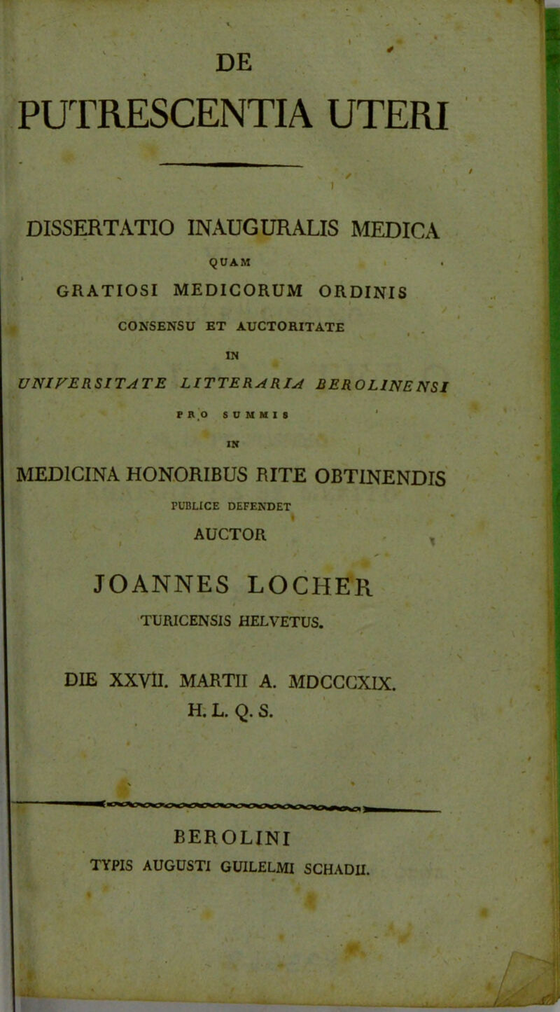 DE PUTRESCENTIA UTERI DISSERTATIO INAUGURALIS MEDICA QUAM GRATIOSI MEDICORUM ORDINIS CONSENSU ET AUCTORITATE IN UNIVERSITATE LITTERARIA BEROLINENSI PRO SUMMIS IN MEDICINA HONORIBUS RITE OBTINENDIS PUBLICE DEFENDET AUCTOR JOANNES LOCHER TURICENSIS HELVETUS. DIE XXVII. MARTII A. MDCCCXIX. H. L. Q. S. BEROLINI TYPIS AUGUSTI GUILELMI SCHADII.